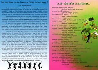 6 7
Môƒ°èœ Ü¬ùˆFŸ°‹ ä‰îPõ®,
		 åšªõ£¼ MôƒAŸ°‹ å¼ Føù®,
è£èƒèœ è£†´‹ åŸÁ¬ñ,
		 âÁ‹¹èœ â¡Á‹ ²Á²ÁŠ¹..
«îm‚èœ ªêŒ»‹ «êIŠ¹,
		 ïKèœ C‰î¬ùJ™ î‰Fó‹..
°JL¡ Fø¡ è£ùˆF™ ¹K»‹,
		 ñJL¡ Fø¡ ïìùˆF™ ªõOŠð´‹,
ò£¬ù‚° ÜFè‹ ðô‹.
		 èõKñ£¡ è£‚°‹ î¡ñ£ù‹,
ï£¬óJ¡ ªð¼¬ñ Üî¡ ªð£Á¬ñ,
		 Ü¡P™ àí˜ˆ¶‹ Ý›‰î è£î™..
âˆî¬ù õ¬èJ™ Môƒ°è÷®, âQÂ‹,
		 åšªõ£¼ õ¬è‚°‹ å«óªò£¼,
		Fø¡î£¡ ªð¼¬ñò®,
ñQî˜èœ Ü¬ùõ¼‚°‹ ÝøPõ®..
		Ýù£™ åšªõ£¼õ¼‚°‹,
		ªõš«õÁ Føù®.
²¼FJ™ ð£®ù£™ ð£ìè˜..
		 ðìƒèO™ «ðCù£™ æMò˜..
î£÷ˆF™ Ý®ù£™ ïìù‚ è¬ôë˜..
		 îˆÏðñ£è ï®ˆî£™ ï£ìè‚è¬ôë˜.
õ£˜ˆ¬îèœ M¬÷ò£®ù£™ «ð„ê£÷˜.
		 Ý´è÷ˆF™ M¬÷ò£®ù£™ M¬÷ò£†´ ió˜,
â¿ˆ¶‚èœ C‰F‚è ¬õˆî£™ â¿ˆî£÷˜,
		 è¬ôŠ ªð£¼†èœ Ý‚Aù£™ ¬èM¬ùë˜,
ÞŠð® ªê£™ôô£‹ ðôFøù®,
		 à¡ Fø¡ â¶ªõù ÜPõ£ò®,
ÜP‰îH¡ èŸÁˆ ªîOõ£ò®,
		 ªîO‰îH¡ ÜîQ™ àò˜õ£ò®.
îQˆFøQ™ àò˜‰î£™ î¡ù‹H‚¬è»‹ àò¼ñ®,
		 «îêˆFŸ°‹ ªð¼¬ñ «ê˜‚°‹ Føù£O»‹,
		A¬ìŠð£ó®!	
					 - ÝS‚ Cî£ó£ .ð.Ü
	 Rather than sulking about things that aren’t happening and waiting in
anticipation for some things to happen, let us move on and count the blessings to go
forward. It’s tough, but I have realized that Behavioral fitness is the key to being
successful and it takes time, effort and challenges to shape this aspect of our life. Often
we humans have the innate quality to make something so easy, become so complicated!
	 Some things come to your life at the right time. I should thank my 80 year old
dentist who gifted me a book titled “Happiness and Peace” written by a disciple of Swami
Vivekananda.IwassoexcitedthatIreadthebookwithinthenexthour.Someoftheanecdotes
were really interesting and struck a chord with me. Let me share some pearls of wisdom.
	 A musk deer was roaming around trying to figure out as to where the
aromatic smell was coming from. A sage sees the erratic behavior of the deer and
enlightens it by saying that the smell is coming right from its horns. That’s human
behavior. We search for happiness externally, but the real happiness needs to come
from within us. Point taken. But, it takes time for ordinary people like us to realise.
	 I thought to myself that this example to some extent depicts the daily
struggle that we all undergo. But, I’m no means a sage to give up worldly
pleasures. We all experience different emotions. So, does this mean to say one
shouldn’t express joy and sorrow, and just act very refined and polished brimming
with wisdom? I delve into the book for answers and spot another example.
	 A man loses both his parents and doesn’t cry. There could be only two
reasons - either he is a yogi who knows the principles of attachment and detachment
or he should be mad. The latter was what he became. It’s okay to feel happy, sad,
dejected, be on top of the world. But, it’s the scope and quantity that matters.
	 One thing I have learned is to be less impulsive when things don’t always happen
the way I want to. Given that, I don’t usually feel very excited about certain things, when
I do, I feel it’s my right to deserve it. Patience is something that we should assert more of.
	 “If you want to do extraordinary things, then you have to face extraordinary
challenges”. I have always got the best in my life though certain things take time.
So, I hope there is something much better waiting for all of us and I hope the days
ahead give renewed optimism to do what we always love to do and overcome
challenges by seeing them as opportunities for growth. The world is ours to conquer!
(Ms. Priyanka Komala works for the US National Academy of Sciences)
- Ms. Priyanka Komala
 