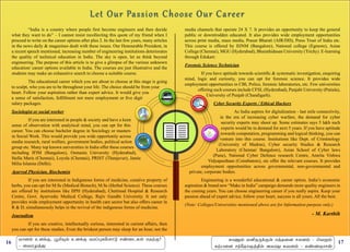 16 17
	 “India is a country where people first become engineers and then decide
what they want to do” – I cannot resist recollecting this quote of my friend when I
proceed to write on the career options after plus 2. In the last few years, many articles
in the news daily & magazines dealt with these issues. Our Honourable President, in
a recent speech mentioned, increasing number of engineering institutions deteriorates
the quality of technical education in India. The sky is open, let us think beyond
engineering. The purpose of this article is to give a glimpse of the various unknown
education/ career options available in India. The courses are just illustrative and the
students may make an exhaustive search to choose a suitable course.
	 The educational career which you are about to choose at this stage is going
to sculpt, who you are to be throughout your life. The choice should be from your
heart. Follow your aspiration rather than expert advice. It would give you
a sense of satisfaction, fulfillment not mere employment or five digit
salary packages.
Sociologist or social worker
	 If you are interested in people & society and have a keen
sense of observation with analytical mind, you can opt for this
career. You can choose bachelor degree in Sociology or masters
in Social Work. This would provide you wide opportunity across
media research, rural welfare, government bodies, political action
group etc. Many top known universities in India offer these courses
including IFIM (Bangalore), Osmania University (Hyderabad),
Stella Maris (Chennai), Loyola (Chennai), PRIST (Thanjavur), Jamia
Milia Islamia (Delhi).
Ayurved Physician, Biochemist
	 If you are interested in Indigenous forms of medicine, curative property of
herbs, you can opt for M.Sc (Medical Biotech), M.Sc (Herbal Science). These courses
are offered by institutions like IIPH (Hyderabad), Chettinad Hospital & Research
Centre, Govt. Ayurvedic Medical College, Rajiv Gandhi University. It not only
provides wide employment opportunity in health care sector but also offers career in
R & D, simultaneously helps in the revival of the indigenous forms of medicine.
Journalism
	 If you are creative, intellectually curious, interested in current affairs, then
you can opt for these studies. Even the briskest person may sleep for an hour, not the
media channels that operate 24 X 7. It provides an opportunity to keep the general
public or downtrodden educated. It also provides wide employment opportunities
across print media, mass media, Prasar Bharati (AIR/DD), Press Trust of India etc.
This course is offered by IIJNM (Bangalore), National college (Egmore), Asian
College (Chennai), MGU (Hyderabad), Bharathidasan University (Trichy). E-learning
through Edukart.
Forensic Science Technician
	 If you have aptitude towards scientific & systematic investigation, enquiring
mind, logic and curiosity, you can opt for forensic science. It provides wide
employment opportunities in CBI, Police, forensic laboratories, etc. Few universities
offering such courses include CFSL (Hyderabad), Panjabi University (Patiala),
University of Punjab (Chandigarh).
Cyber Security Experts / Ethical Hackers
	 As India aspires for digitalization - last mile connectivity,
in the era of increasing cyber warfare, the demand for cyber
security experts may shoot up. Some estimates says 5 lakh such
experts would be in demand for next 5 years. If you have aptitude
towards computation, programming and logical thinking, you can
venture into this course. Institutions like Dept. of Criminology
(University of Madras), Cyber security Studies & Research
Laboratory (Chennai/ Bangalore), Asian School of Cyber laws
(Pune), National Cyber Defence research Centre, Amrita Vishwa
Vidyapeetham (Coimbatore), etc offer the relevant courses. It provides
employment opportunities across governmental, non-governmental and
private, corporate bodies.
	 Engineering is a wonderful educational & career option. India’s economic
aspiration & brand new “Make in India” campaign demands more quality engineers in
the coming years. You can choose engineering career if you really aspire. Keep your
passion ahead of expert advice, follow your heart, success is all yours. All the best.
(Note: Colleges/Universities mentioned above are for Information purpose only.)
- M. Karthik
õ£ù‹ àù‚°, ÌI»‹ àù‚° õóŠ¹è«÷£´ ê‡¬ìèœ âîŸ°?
- ¬õóºˆ¶
è£µ‹ ñQî¼‚°œ âˆî¬ù êôù‹ - ªõÁ‹
èŸð¬ù ê‰«î£ûˆF™ Üõó¶ èõù‹ - è‡íî£ê¡
 