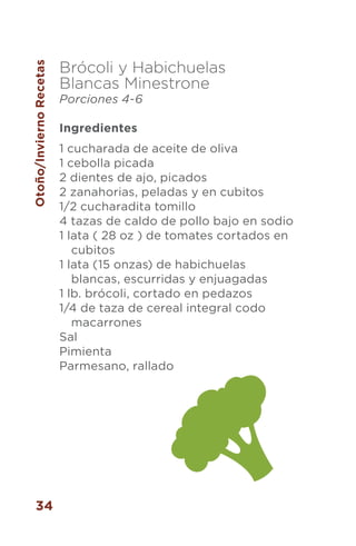 34
Brócoli y Habichuelas
Blancas Minestrone
Porciones 4-6
Ingredientes
1 cucharada de aceite de oliva
1 cebolla picada
2 dientes de ajo, picados
2 zanahorias, peladas y en cubitos
1/2 cucharadita tomillo
4 tazas de caldo de pollo bajo en sodio
1 lata ( 28 oz ) de tomates cortados en
cubitos
1 lata (15 onzas) de habichuelas
blancas, escurridas y enjuagadas
1 lb. brócoli, cortado en pedazos
1/4 de taza de cereal integral codo
macarrones
Sal
Pimienta
Parmesano, rallado
Otoño/InviernoRecetas
 