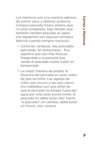 9
Los mariscos son una manera sabrosa
de comer sano y obtener proteína.
Compre pescado fresco entero, que
no esté congelado. Hay tiendas que
también venden pescado al vapor.
Los siguientes son algunos consejos
básicos cuando compre mariscos:
•	 Como las verduras, hay pescados
que están ‘en temporada.’ Eso
significa que son más frescos.
Preguntele a la persona que
vende el pescado cuáles están en
temporada.
•	 La mejor manera de probar la
frescura del pescado es verlo antes
de que se corte. Las agallas de
color rojo oscuro y los ojos claros
(no nublados) son una señal de
que el pescado ha estado fuera del
agua por sólo unas pocas horas. El
pescado no debe tener olor fuerte
“a pescado”; en cambio, debe tener
un fresco, olor salubre.
CarnesyMariscos
 