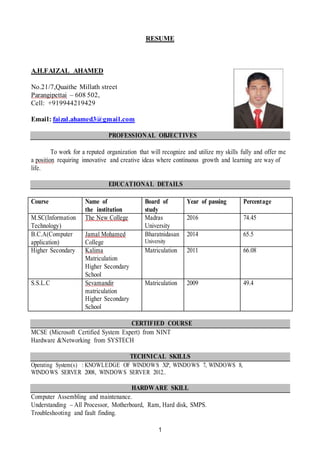 1
RESUME
A.H.FAIZAL AHAMED
No.21/7,Quaithe Millath street
Parangipettai – 608 502,
Cell: +919944219429
Email: faizal.ahamed3@gmail.com
PROFESSIONAL OBJECTIVES
To work for a reputed organization that will recognize and utilize my skills fully and offer me
a position requiring innovative and creative ideas where continuous growth and learning are way of
life.
EDUCATIONAL DETAILS
Course Name of
the institution
Board of
study
Year of passing Percentage
M.SC(Information
Technology)
The New College Madras
University
2016 74.45
B.C.A(Computer
application)
Jamal Mohamed
College
Bharatnidasan
University
2014 65.5
Higher Secondary Kalima
Matriculation
Higher Secondary
School
Matriculation 2011 66.08
S.S.L.C Sevamandir
matriculation
Higher Secondary
School
Matriculation 2009 49.4
CERTIFIED COURSE
MCSE (Microsoft Certified System Expert) from NINT
Hardware &Networking from SYSTECH
TECHNICAL SKILLS
Operating System(s) : KNOWLEDGE OF WINDOWS XP, WINDOWS 7, WINDOWS 8,
WINDOWS SERVER 2008, WINDOWS SERVER 2012..
HARDWARE SKILL
Computer Assembling and maintenance.
Understanding – All Processor, Motherboard, Ram, Hard disk, SMPS.
Troubleshooting and fault finding.
 