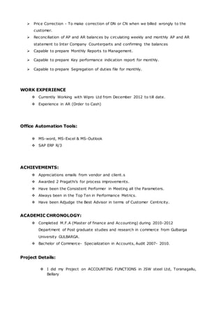  Price Correction - To make correction of DN or CN when we billed wrongly to the
customer.
 Reconciliation of AP and AR balances by circulating weekly and monthly AP and AR
statement to Inter Company Counterparts and confirming the balances
 Capable to prepare Monthly Reports to Management.
 Capable to prepare Key performance indication report for monthly.
 Capable to prepare Segregation of duties file for monthly.
WORK EXPERIENCE
 Currently Working with Wipro Ltd from December 2012 to till date.
 Experience in AR (Order to Cash)
Office Automation Tools:
 MS-word, MS-Excel & MS-Outlook
 SAP ERP R/3
ACHIEVEMENTS:
 Appreciations emails from vendor and client.s
 Awarded 2 Pragathi’s for process improvements.
 Have been the Consistent Performer in Meeting all the Parameters.
 Always been in the Top Ten in Performance Metrics.
 Have been Adjudge the Best Advisor in terms of Customer Centricity.
ACADEMIC CHRONOLOGY:
 Completed M.F.A (Master of finance and Accounting) during 2010-2012
Department of Post graduate studies and research in commerce from Gulbarga
University GULBARGA.
 Bachelor of Commerce- Specialization in Accounts, Audit 2007- 2010.
Project Details:
 I did my Project on ACCOUNTING FUNCTIONS in JSW steel Ltd, Toranagallu,
Bellary
 