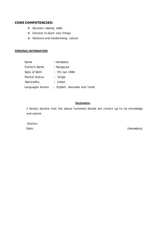 CORE COMPETENCIES:
 Decision making skills
 Interest to learn new things
 Patience and hardworking nature
PERSONAL INFORMATION
Name : Hemalata
Father’s Name : Rangayya
Date of Birth : 7th Jan 1988
Marital Status : Single
Nationality : Indian
Languages Known : English, Kannada and Tamil.
Declaration
I hereby declare that the above furnished details are correct up to my knowledge
and extent.
Station:
Date: (Hemalata)
 