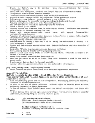 Denise Toomey ~ Curriculum Vitae
Page 2
 Organise the Partner’s day to day activities – diary management/electronic diary invites,
correspondence and fees
 Dealing with Senior Management, sometimes with complex messages and confidential matters
 Taking detailed external/internal telephone messages
 Organising extensive International/European travel and hotel accommodation
 Setting up accounts, invoicing, fee files and collating data for new and existing projects
 Drafting invoices ready for Partners to check and agree to send to Clients
 Collating and analysing fee forecast for monthly fees in England, Sweden and Denmark
 Producing weekly figures to be issued by the Accounts Department.
 Data entry daily onto fee forecast and reconciling figures for month end
 Update all records of cash received
 Uploading invoices onto an external portal for processing and payment. Checking that PO’s are correct
and starting process for raising new ones if necessary
 Dealing with queries/payment/credit control matters with external Companies/Sub-
contractors/Accounts Department
 Preparation of submission/bid/presentation documents in PowerPoint or In-design. Pulling together
relevant Company, Project and Cost information
 Arranging meetings/conference calls/video calls
 Beverages/water and catering (if applicable) is set up. Making sure meeting room is clean/tidy. IT is
set up and working, if needed
 Opening and date-stamping external/internal post. Opening confidential mail with permission of
addressee
 Using Adobe PDF writer to protect/convert/merge documents for the team
 Burning/copying CDs and DVDs for archiving or posting for tenders
 Updating Annual Leave holiday charts and weekly sickness returns. Timesheets and expenses are
returned to Accounts on time
 Manage other members of support team, where necessary
 Make sure new starters are set up on system. Have correct equipment in place for new starter ie
laptop, mobile
 Organise/correct Business Cards for the people applicable
 Make sure all invoices/payments/timesheets have been authorised by relevant person
July 1988 – January 1989 - Temporary Assignments
 Various temporary secretarial/administrative duties whilst seeking permanent employment
August 1976 – July 1988
Nuffield Hospitals, London WC2B - Head Office for Private Hospitals
Team Secretary to Head of Financial Accounting and two other Senior Members of Staff
Responsibilities included:
 Duties included typing general and personal correspondence. Photocopying, collating and dispatching
statements and maintaining their diaries
 PA duties to the Head of Salaries Department. Providing support in preparing Annual Accounts,
payslips and cheques for the Salaries Department
 For Internal Auditors, duties included typing reports and general correspondence and dealing with
queries
 For Credit Control, duties included typing vouchers for cheques received, entering details on screen for
credit letters, dispatching, filing and answering telephone queries
Education Grays Convent (Secondary School)
GCE O-Level – English Language, Cookery, Economics
CSE – English Literature, Maths, History, Needlework
Basildon College of Further Education
RSA Grades I – III Typing, Office Practice and Secretarial Duties
Interests  Travel
 Theatre
 