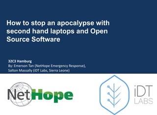 How to stop an apocalypse with
second hand laptops and Open
Source Software
32C3 Hamburg
By: Emerson Tan (NetHope Emergency Response),
Salton Massally (iDT Labs, Sierra Leone)
December 30, 2015
 