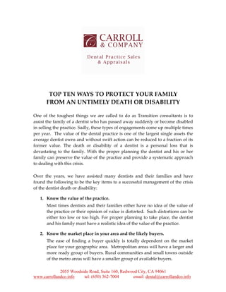 2055 Woodside Road, Suite 160, Redwood City, CA 94061
www.carrollandco.info tel: (650) 362-7004 email: dental@carrollandco.info
TOP TEN WAYS TO PROTECT YOUR FAMILY
FROM AN UNTIMELY DEATH OR DISABILITY
One of the toughest things we are called to do as Transition consultants is to
assist the family of a dentist who has passed away suddenly or become disabled
in selling the practice. Sadly, these types of engagements come up multiple times
per year. The value of the dental practice is one of the largest single assets the
average dentist owns and without swift action can be reduced to a fraction of its
former value. The death or disability of a dentist is a personal loss that is
devastating to the family. With the proper planning the dentist and his or her
family can preserve the value of the practice and provide a systematic approach
to dealing with this crisis.
Over the years, we have assisted many dentists and their families and have
found the following to be the key items to a successful management of the crisis
of the dentist death or disability:
1. Know the value of the practice.
Most times dentists and their families either have no idea of the value of
the practice or their opinion of value is distorted. Such distortions can be
either too low or too high. For proper planning to take place, the dentist
and his family must have a realistic idea of the value of the practice.
2. Know the market place in your area and the likely buyers.
The ease of finding a buyer quickly is totally dependent on the market
place for your geographic area. Metropolitan areas will have a larger and
more ready group of buyers. Rural communities and small towns outside
of the metro areas will have a smaller group of available buyers.
 