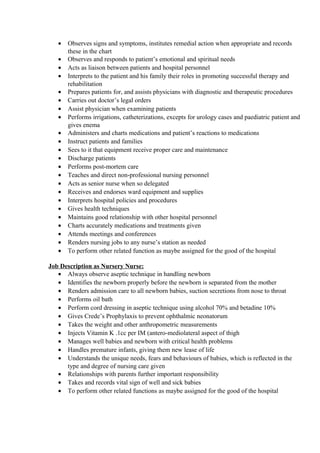 • Observes signs and symptoms, institutes remedial action when appropriate and records
these in the chart
• Observes and responds to patient’s emotional and spiritual needs
• Acts as liaison between patients and hospital personnel
• Interprets to the patient and his family their roles in promoting successful therapy and
rehabilitation
• Prepares patients for, and assists physicians with diagnostic and therapeutic procedures
• Carries out doctor’s legal orders
• Assist physician when examining patients
• Performs irrigations, catheterizations, excepts for urology cases and paediatric patient and
gives enema
• Administers and charts medications and patient’s reactions to medications
• Instruct patients and families
• Sees to it that equipment receive proper care and maintenance
• Discharge patients
• Performs post-mortem care
• Teaches and direct non-professional nursing personnel
• Acts as senior nurse when so delegated
• Receives and endorses ward equipment and supplies
• Interprets hospital policies and procedures
• Gives health techniques
• Maintains good relationship with other hospital personnel
• Charts accurately medications and treatments given
• Attends meetings and conferences
• Renders nursing jobs to any nurse’s station as needed
• To perform other related function as maybe assigned for the good of the hospital
Job Description as Nursery Nurse:
• Always observe aseptic technique in handling newborn
• Identifies the newborn properly before the newborn is separated from the mother
• Renders admission care to all newborn babies, suction secretions from nose to throat
• Performs oil bath
• Perform cord dressing in aseptic technique using alcohol 70% and betadine 10%
• Gives Crede’s Prophylaxis to prevent ophthalmic neonatorum
• Takes the weight and other anthropometric measurements
• Injects Vitamin K .1cc per IM (antero-mediolateral aspect of thigh
• Manages well babies and newborn with critical health problems
• Handles premature infants, giving them new lease of life
• Understands the unique needs, fears and behaviours of babies, which is reflected in the
type and degree of nursing care given
• Relationships with parents further important responsibility
• Takes and records vital sign of well and sick babies
• To perform other related functions as maybe assigned for the good of the hospital
 