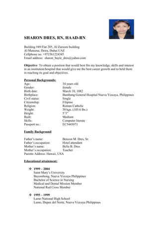SHARON DRES, RN, HAAD-RN
Building #49 Flat 205, Al Zarooni building
Al Muteena, Deira, Dubai UAE
Cellphone no. +971561224345
Email address: sharon_bayle_dres@yahoo.com
Objective: To obtain a position that would best fits my knowledge, skills and interest
in an institution/hospital that would give me the best career growth and to held them
in reaching its goal and objectives.
Personal Backgrounds:
Age: 34 years old
Gender: female
Birth date: March 10, 1082
Birthplace: Bambang General Hospital Nueva Vizcaya, Philippines
Civil status: Single
Citizenship: Filipino
Religion: Roman Catholic
Weight: 50 kgs. (105.6 lbs.)
Height: 5’3”
Built: Medium
Skills: Computer literate
Passport no.: EC5443071
Family Background
Father’s name: Benzon M. Dres, Sr.
Father’s occupation: Hotel attendant
Mother’s name: Bella B. Dres
Mother’s occupation: Teacher
Parents Address: Hawaii, USA
Educational attainment:
 1999 – 2004
Saint Mary’s University
Bayombong, Nueva Vizcaya Philippines
Bachelor of Science in Nursing
Medical and Dental Mission Member
National Red Cross Member
 1995 – 1999
Lamo National High School
Lamo, Dupax del Norte, Nueva Vizcaya Philippines
 