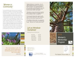 We hope that this brochure answers most of your questions re-
garding why you should be involved in the Women’s Ministry
Mentorship program. Living in our current culture has led many
Christians to live busy, isolated lives, contrary to how Jesus
wants us to live as His body. Scripture tells us over and over
again that relationships (starting with our relationship to God) are
of utmost importance to the Lord. They mirror the trinity, and
we should all strive toward bringing glory to God from our rela-
tionships. Living in authentic relationships in the Body of Christ
requires intentional investment in the lives of your sisters in
Christ. It can be a scary first step, as we are so unfamiliar with
this type of intimate relationship, but our first year is behind us,
and we’ve gained some valuable experience and wisdom from
those mentorships. It isn’t so scary now, and we are ready to
share all that we have learned with others. So read through this
brochure, pray for God’s will in your life, and step out in faith
knowing that God’s ways are best for us and for His body!
800 NE 6th Ave
Aledo, IL 61231
309.582.7812
Mentorship Program Leadership Team:
Sheri Olson 582.4001
Laurie Louck 236.9751
Renee Diesch 738.2582
Shannon Sedam 738.6819
Peggy Johnson 582.7600
Cindy Maynard 582.2098
Crystal Clark
“Eight months ago, I was anxious. Lots of
stuff was going on in my life. I was very un-
settled with my role in life and my purpose.
Now I’m settled. I am embracing the role of
wife and mother that God has given to me. He
has given me this sphere of influence, and I
want to do this well for God’s glory.”
“Sometimes you just need someone to put her
arm around you and say, ‘It’s going to be ok.
You are going to make it through this.’”
“It is just good to know that someone really
cares, someone really knows what is going on
with you, and someone is praying for you.”
“We talked a lot about what I was supposed to
do. We talked a lot about trust and not having
control. My goal was to make a good friend.”
 