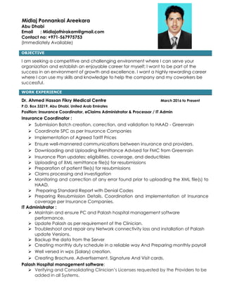 Midlaj Ponnankai Areekara
Abu Dhabi
Email : Midlajathirakam@gmail.com
Contact no: +971-567975753
(Immediately Available)
OBJECTIVE
I am seeking a competitive and challenging environment where I can serve your
organization and establish an enjoyable career for myself; I want to be part of the
success in an environment of growth and excellence. I want a highly rewarding career
where I can use my skills and knowledge to help the company and my coworkers be
successful.
WORK EXPERIENCE
Dr. Ahmed Hassan Fikry Medical Centre March 2016 to Present
P.O. Box 33219, Abu Dhabi, United Arab Emirates
Position: Insurance Coordinator, eClaims Administrator & Processor / IT Admin
Insurance Coordinator :
 Submission Batch creation, correction, and validation to HAAD - Greenrain
 Coordinate SPC as per Insurance Companies
 Implementation of Agreed Tariff Prices
 Ensure well-mannered communications between insurance and providers.
 Downloading and Uploading Remittance Advised for FMC from Greenrain
 Insurance Plan updates; eligibilities, coverage, and deductibles
 Uploading of XML remittance file(s) for resubmissions
 Preparation of patient file(s) for resubmissions
 Claims processing and investigation
 Monitoring and correction of any error found prior to uploading the XML file(s) to
HAAD.
 Preparing Standard Report with Denial Codes
 Preparing Resubmission Details. Coordination and implementation of Insurance
coverage per Insurance Companies.
IT Administrator :
 Maintain and ensure PC and Palash hospital management software
performance.
 Update Palash as per requirement of the Clinician.
 Troubleshoot and repair any Network connectivity loss and installation of Palash
update Versions.
 Backup the data from the Server
 Creating monthly duty schedule in a reliable way And Preparing monthly payroll
 Well versed in wps (Salary) creation.
 Creating Brochure, Advertisement, Signature And Visit cards.
Palash Hospital management software:
 Verifying and Consolidating Clinician’s Licenses requested by the Providers to be
added in all Systems.
 