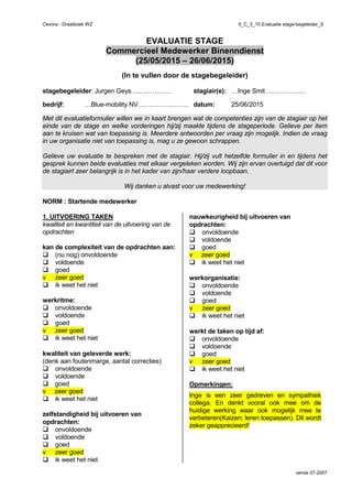 Cevora - Draaiboek WZ II_C_3_10 Evaluatie stage-begeleider_S
versie 07-2007
EVALUATIE STAGE
Commercieel Medewerker Binenndienst
(25/05/2015 – 26/06/2015)
(In te vullen door de stagebegeleider)
stagebegeleider: Jurgen Geys….…………… stagiair(e): …Inge Smit ………………
bedrijf: …Blue-mobility NV…………….…….. datum: 25/06/2015
Met dit evaluatieformulier willen we in kaart brengen wat de competenties zijn van de stagiair op het
einde van de stage en welke vorderingen hij/zij maakte tijdens de stageperiode. Gelieve per item
aan te kruisen wat van toepassing is. Meerdere antwoorden per vraag zijn mogelijk. Indien de vraag
in uw organisatie niet van toepassing is, mag u ze gewoon schrappen.
Gelieve uw evaluatie te bespreken met de stagiair. Hij/zij vult hetzelfde formulier in en tijdens het
gesprek kunnen beide evaluaties met elkaar vergeleken worden. Wij zijn ervan overtuigd dat dit voor
de stagiairt zeer belangrijk is in het kader van zijn/haar verdere loopbaan.
Wij danken u alvast voor uw medewerking!
NORM : Startende medewerker
1. UITVOERING TAKEN
kwaliteit en kwantiteit van de uitvoering van de
opdrachten
kan de complexiteit van de opdrachten aan:
(nu nog) onvoldoende
voldoende
goed
v zeer goed
ik weet het niet
werkritme:
onvoldoende
voldoende
goed
v zeer goed
ik weet het niet
kwaliteit van geleverde werk:
(denk aan foutenmarge, aantal correcties)
onvoldoende
voldoende
goed
v zeer goed
ik weet het niet
zelfstandigheid bij uitvoeren van
opdrachten:
onvoldoende
voldoende
goed
v zeer goed
ik weet het niet
nauwkeurigheid bij uitvoeren van
opdrachten:
onvoldoende
voldoende
goed
v zeer goed
ik weet het niet
werkorganisatie:
onvoldoende
voldoende
goed
v zeer goed
ik weet het niet
werkt de taken op tijd af:
onvoldoende
voldoende
goed
v zeer goed
ik weet het niet
Opmerkingen:
Inge is een zeer gedreven en sympathiek
collega. En denkt vooral ook mee om de
huidige werking waar ook mogelijk mee te
verbeteren(Kaizen; leren toepassen). Dit wordt
zeker geapprecieerd!
 