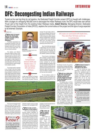 INTERVIEW14 CARGOTALK JULY 2015
DFC: Decongesting Indian Railways
QWhat kind of impact
will the Dedicated
Freight Corridor (DFC)
have on Indian
Railways?
The Golden Quadrilateral and
its diagonals constitute 16 per cent
of the total route length of the Indian
Railways network but carry 58 per
cent of the total freight traffic. The
lines are heavily saturated.
The Eastern and Western
Dedicated Freight Corridors consti-
tute 22 per cent of the total Indian
Railways traffic and 38 per cent of
traffic on Golden Quadrilateral.Upon
its completion, a major proportion of
the freight traffic of Indian Railways
will be diverted to DFC which is why
it is being touted as a game changer
for the logistics scenario.
The average speed is expected
to be 70 kmph, more than double
from the existing 25 kmph, which will
bring a reduction in transit time.As of
today, freight transportation between
Delhi and Mumbai takes two to three
days by railways; whereas by road, it
takes more than three days.The DFC
will deliver the freight in just 20 hours.
The unit cost of transport would
reduce by 40 per cent. DFC routes
are constructed with double lines and
have automatic signalling. So more
than 150 trains can be run in each
direction.The studies conducted by
World Bank and Japan International
Cooperation Agency (JICA) forecast
a traffic level of 264 MT for Eastern
DFC and 284 MT for Western DFC
over a period of 20 years.There are
industrial corridors coming up along
the Eastern DFC and Western DFC.
QWhat is the current
status of the project?
DFC is one of the largest infra-
structure projects undertaken by
Indian Railways, with a total cost of
$16 bn and a funding arrangement
fromWorld Bank for Eastern Corridor
and from JICA for Western Corridor.
The project is spread over a length of
3,350 km with more than three lakh
Project Affected Persons. DFCC has
been able to acquire 84 per cent of the
land and is pursuing for acquisition of
the remaining 16 per cent. The civil
work on the Eastern DFC has com-
menced.The total length is 464 km -
from Khurja to Bhaupur (342 km) and
Mughalsarai to Son Nagar (122 km).
Further contracts for section between
Bhaupur to Mughal Sarai, measuring
a length of 402 km, were awarded in
March 2015. The Eastern Corridor
civil works will have physically pro-
gressing by almost 66 per cent.
Also, it has further been planned
to award 80 per cent of the contracts
by March 2016 and the rest 20 per
cent by June 2016. Thereafter, the
work will progress in the entire Eastern
DFC between Ludhiana to Son Nagar.
The civil work on the Western
DFC is already in progress between
Rewari to Iqbalgarh, having a length
of 675 km (40 per cent of the section).
Further, contracts for civil work
betweenVadodara andVaitarna (320
km) were awarded in May 2015.The
Western Corridor civil works will have
physically progressing by 64 per cent.
Electrical, signal and telecom con-
tracts from Rewari to Vadodara (950
km) have also been awarded.
For the balance portion of
Western Corridor, the tenders are
being processed and the plan is to fix
all the contracts during 2015-16.The
progress of work has improved ten-
fold in Rewari-Iqbalgarh
and three-fold in the
Khurja-Kanpur section.
QBy when do
you expect
the operations
to begin?
The timeline for
completion of the
Eastern Corridor has
been fixed for
December 2019. We
have planned to com-
mission the project in a
phased manner in
2018-19. Similarly, for
the Western Corridor, the commis-
sioning will be in phases with Rewari-
Iqbalgarh stretch by December 2018
and the balance portion by
December 2019.
QWould you elaborate
on the multimodal
logistics parks and
private freight terminals
to be developed on the
DFCCI route?
The business policy of DFCCIL
is to provide connectivity to private
freight terminals, private sidings and
ports wherever feasible. Steps have
been taken to develop Multi-Modal
Logistics Parks (MMLPs) also and
one MoU has also been signed with
Inland Waterways Authority of India
to develop a multimodal terminal
near Varanasi involving waterways,
roadways and railways. Business
models are being evolved for devel-
opment of MMLPs at various loca-
tions and feasibility studies have
been completed for the areas near
Sanand (near Ahmedabad), Kanpur.
QWhat kind of cargo is
expected to be
diverted to the DFC?
The two corridors will have
advantage of speed and a direct
effect on the operational output of
DFCCIL, resulting into heightened
customer confidence and transit
reliability. The container traffic on
Western DFC will be the main
speed sensitive cargo, along with
the ‘perishables’.In Eastern Corridor,
the emphasis will be to ensure timely
supply of coal to various Thermal
Power Plants.
ABEER RAY
Touted as the next big thing for rail logistics, the Dedicated Freight Corridor project (DFC) is fraught with challenges.
With a budget of a whopping `80,000 crore to decongest the Indian Railways route, the DFC would take over almost
70 per cent of the freight from the existing Indian Railways tracks. Adesh Sharma, Managing Director, Dedicated
Freight Corridor Corporation of India (DFCCI), explains the current status of the project and the type of cargo expected
to be diverted. Excerpts:
Adesh Sharma
Managing Director, Dedicated Freight Corridor
Corporation of India (DFCCI)
The Golden Quadrilateral
and its diagonals carry 58
per cent of total freight traffic
of the Indian Railways.
Trivia :
N The DFC project is being created
for the exclusive movement of
freight to spur economic growth.
N DFC’s western corridor is being
funded by JICA, while the eastern
corridor is being funded by the
World Bank.
 