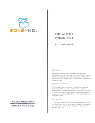 Re-Entry
Program
AFFILIATE PACKET
Confidentiality
Information contained in this material is confidential and
proprietary to Box Sync, Inc. and may not be modified, copied,
published, disclosed, distributed, displayed, or exhibited, in
either electronic or printed formats without written authorization
of Box Sync, Inc.
Trademarks and Patents
All brand and product names are trademarks or registered
trademarks of their respective holders and are hereby
acknowledged. Technologies described herein may be covered
by existing U.S.patents or U.S. patent applications that are in
progress. Please consult Box Sync, Inc., for details regarding
applicable patents.
Copyright Notice
COPYRIGHT 2014 Box Sync, Inc. All rights reserved. No part
of this document may be reproduced in any form, broadcasting
or transmission electronically, without prior written consent
from Box Sync, Inc.
 