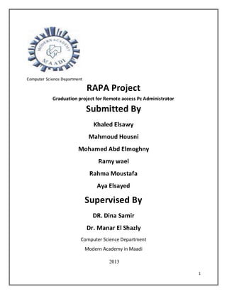 1
Computer Science Department
RAPA Project
Graduation project for Remote access Pc Administrator
Submitted By
Khaled Elsawy
Mahmoud Housni
Mohamed Abd Elmoghny
Ramy wael
Rahma Moustafa
Aya Elsayed
Supervised By
DR. Dina Samir
Dr. Manar El Shazly
Computer Science Department
Modern Academy in Maadi
2013
 