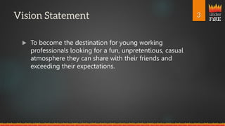 under
FiRE
 To become the destination for young working
professionals looking for a fun, unpretentious, casual
atmosphere they can share with their friends and
exceeding their expectations.
 