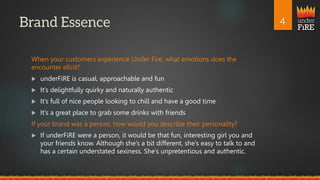 under
FiRE
When your customers experience Under Fire, what emotions does the
encounter elicit?
 underFiRE is casual, approachable and fun
 It’s delightfully quirky and naturally authentic
 It’s full of nice people looking to chill and have a good time
 It’s a great place to grab some drinks with friends
If your brand was a person, how would you describe their personality?
 If underFiRE were a person, it would be that fun, interesting girl you and
your friends know. Although she’s a bit different, she’s easy to talk to and
has a certain understated sexiness. She’s unpretentious and authentic.
 