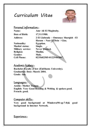 04/10/16
Curriculum Vitae
Personal information:-
Name: Amr Ali El Maghraby.
Date of Birth: 17/11/1980.
Address: 2 El Llaboudy – Omranya Sharqiah –El
Haram – Nasr El Dein – Giza.
Nationality: Egyptian.
Marital status: Single.
Military service: Never Wanted.
Religion: Muslim.
Gender: Male.
Cell Phone: 0235682505-01229463007.
Academic history:-
Bachelor Faculty of law (EinShams University).
Graduation Date: March 2004.
Grade: fair.
Languages:-
Arabic: Mother Tongue.
English: Very Good Reading & Writing & spoken good.
French: good.
Computer skills:-
Very good background at Windows(98-xp-7-8)& good
background in Internet Network.
Experience:-
 