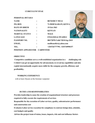 CURICULUM VITAE
PERSONAL DETAILS
NAME : BENEDICT MULI
PO, BOX : 71-90205 KABATI, KENYA
DATE ON BIRTH : 19 Feb 1963
NATIONALITY : KENYAN
MARITAL STATUS : MALE
LANGUAGE : ENGLISH & SWAHILI
PASSPORT NO. : B0172870-Valid Till 8-Sep 2019
EMAIL. : mulibenedict@yahoo.com
TEL. : +254726777799, +254710990157
POSITION APPLIED FOR CARPENTER
OBJECTIVE
Competitive candidate serve a well-established organization in a challenging role
I which I can get an opportunity for advancement, to reveal my capabilities and also
exploit internationally acquire more skills for the company growth, efficiency and
profitability.
WORKING EXPERIENCE
with at least 24years at the foreman /carpenter
DUTIES AND RESPONSIBILITIES
Provides leadership to cause the creation of organizational structure and processes
required to fully execute the requirements of services
Responsible for the execution of Labor services, quality, subcontractor performance
and construction cost
Evaluates Labor service execution for compliance to contract design data, schedule,
cost budgets and quality
Advises the project team of status, issues, impacts, risk and cost influence factors
 