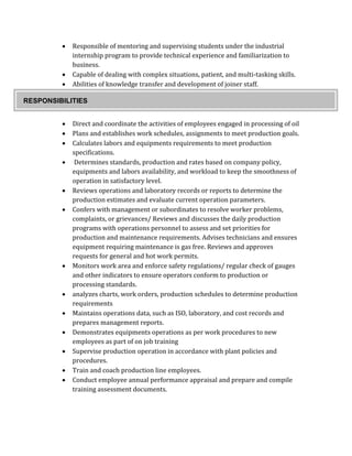 Responsible of mentoring and supervising students under the industrial
internship program to provide technical experience and familiarization to
business.
 Capable of dealing with complex situations, patient, and multi-tasking skills.
 Abilities of knowledge transfer and development of joiner staff.
 Direct and coordinate the activities of employees engaged in processing of oil
 Plans and establishes work schedules, assignments to meet production goals.
 Calculates labors and equipments requirements to meet production
specifications.
 Determines standards, production and rates based on company policy,
equipments and labors availability, and workload to keep the smoothness of
operation in satisfactory level.
 Reviews operations and laboratory records or reports to determine the
production estimates and evaluate current operation parameters.
 Confers with management or subordinates to resolve worker problems,
complaints, or grievances/ Reviews and discusses the daily production
programs with operations personnel to assess and set priorities for
production and maintenance requirements. Advises technicians and ensures
equipment requiring maintenance is gas free. Reviews and approves
requests for general and hot work permits.
 Monitors work area and enforce safety regulations/ regular check of gauges
and other indicators to ensure operators conform to production or
processing standards.
 analyzes charts, work orders, production schedules to determine production
requirements
 Maintains operations data, such as ISO, laboratory, and cost records and
prepares management reports.
 Demonstrates equipments operations as per work procedures to new
employees as part of on job training
 Supervise production operation in accordance with plant policies and
procedures.
 Train and coach production line employees.
 Conduct employee annual performance appraisal and prepare and compile
training assessment documents.
RESPONSIBILITIES
 