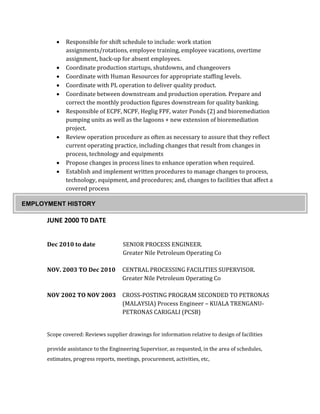  Responsible for shift schedule to include: work station
assignments/rotations, employee training, employee vacations, overtime
assignment, back-up for absent employees.
 Coordinate production startups, shutdowns, and changeovers
 Coordinate with Human Resources for appropriate staffing levels.
 Coordinate with PL operation to deliver quality product.
 Coordinate between downstream and production operation. Prepare and
correct the monthly production figures downstream for quality banking.
 Responsible of ECPF, NCPF, Heglig FPF, water Ponds (2) and bioremediation
pumping units as well as the lagoons + new extension of bioremediation
project.
 Review operation procedure as often as necessary to assure that they reflect
current operating practice, including changes that result from changes in
process, technology and equipments
 Propose changes in process lines to enhance operation when required.
 Establish and implement written procedures to manage changes to process,
technology, equipment, and procedures; and, changes to facilities that affect a
covered process
JUNE 2000 T0 DATE
Dec 2010 to date SENIOR PROCESS ENGINEER.
Greater Nile Petroleum Operating Co
NOV. 2003 TO Dec 2010 CENTRAL PROCESSING FACILITIES SUPERVISOR.
Greater Nile Petroleum Operating Co
NOV 2002 TO NOV 2003 CROSS-POSTING PROGRAM SECONDED TO PETRONAS
(MALAYSIA) Process Engineer – KUALA TRENGANU-
PETRONAS CARIGALI (PCSB)
Scope covered: Reviews supplier drawings for information relative to design of facilities
provide assistance to the Engineering Supervisor, as requested, in the area of schedules,
estimates, progress reports, meetings, procurement, activities, etc,
EMPLOYMENT HISTORY
 