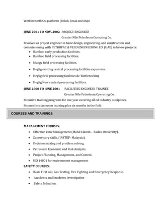 Work in North Sea platforms (Bekok, Resak and Angsi
JUNE 2001 TO NOV. 2002 PROJECT ENGINEER
Greater Nile Petroleum Operating Co.
Involved as project engineer in basic design, engineering, and construction and
commissioning with PETROFAC & VECO ENGINEERING CO. (UAE) in below projects:
 Bamboo early production facilities.
 Bamboo field processing facilities.
 Munga field processing facilities.
 Heglig existing central processing facilities expansion.
 Heglig field processing facilities de-bottlenecking
 Heglig New central processing facilities.
JUNE 2000 TO JUNE 2001 FACILITIES ENGINEER TRAINEE
Greater Nile Petroleum Operating Co.
Intensive training programs for one year covering all oil industry disciplines.
Six months classroom training plus six months in the field
MANAGEMENT COURSES:
 Effective Time Management (Mohd Elamin—Sudan University).
 Supervisory skills. (INSTEP- Malaysia).
 Decision making and problem solving.
 Petroleum Economic and Risk Analysis.
 Project Planning, Management, and Control.
 ISO 14001 for environment management
SAFETY COURSES:
 Basic First Aid, Gas Testing, Fire Fighting and Emergency Response.
 Accidents and Incidents Investigation
 Safety Induction.
COURSES AND TRAININGS
 