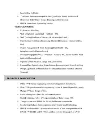  Load Lifting Methods.
 Combined Safety Courses (PETRONAS) (Offshore Safety, Sea Survival,
Helicopter Under Water Escape Training and Self Rescue)
 HAZOP Hazard and Operability Studies.
TECHNICAL COURSES:
 Exploration & Drilling
 Well Completion (Alexander—Haliborn - UK).
 Well Testing (Jim Horn—Tristar – UK – tristar@sol.co.uk ).
 Field Surface Facilities & Processing (Hammed Hatamiun—Iran oil and Gas
Co.).
 Project Management & Team Building (Bruce Smith—UK,
(gdaybrucesmith@hotmail.com ).
 Process Design (PERMATA—Petronas – Malaysia- KL) Azahar Bin Mat Noor
(adiesalt@hotmail.com ).
 Pipeline System Analysis, Design and Applications.
 Process Plant Optimization, Rehabilitation, Revamping and Debottlenecking
 Design, Operation & Maintenance of Surface Production Facilities (Maurice
Stewart)
 Diffra FPF Detailed engineering on behalf of operation department.
 New CPF Expansion detailed engineering review & Hazard Operability study.
 Munga FPF basic design review.
 Factory Acceptance Tests for various equipments
 Basic Design review For CPF expansion phase II and Munga FPF.
 Design review and HAZOP for the midfield water coarse tanks
 Conducting study on Bamboo process analysis and trouble shooting.
 HAZOP sessions of FIP 3 projects which consist of new storage tanks at UN
PROJECTS & PARTICIPATION
 
