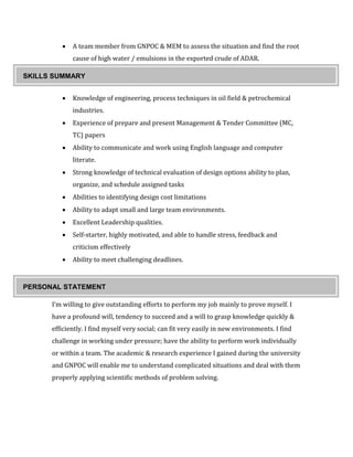  A team member from GNPOC & MEM to assess the situation and find the root
cause of high water / emulsions in the exported crude of ADAR.
 Study on BS&W raising during the spiking process in CPF
 Knowledge of engineering, process techniques in oil field & petrochemical
industries.
 Experience of prepare and present Management & Tender Committee (MC,
TC) papers
 Ability to communicate and work using English language and computer
literate.
 Strong knowledge of technical evaluation of design options ability to plan,
organize, and schedule assigned tasks
 Abilities to identifying design cost limitations
 Ability to adapt small and large team environments.
 Excellent Leadership qualities.
 Self-starter, highly motivated, and able to handle stress, feedback and
criticism effectively
 Ability to meet challenging deadlines.
I’m willing to give outstanding efforts to perform my job mainly to prove myself. I
have a profound will, tendency to succeed and a will to grasp knowledge quickly &
efficiently. I find myself very social; can fit very easily in new environments. I find
challenge in working under pressure; have the ability to perform work individually
or within a team. The academic & research experience I gained during the university
and GNPOC will enable me to understand complicated situations and deal with them
properly applying scientific methods of problem solving.
PERSONAL STATEMENT
SKILLS SUMMARY
 