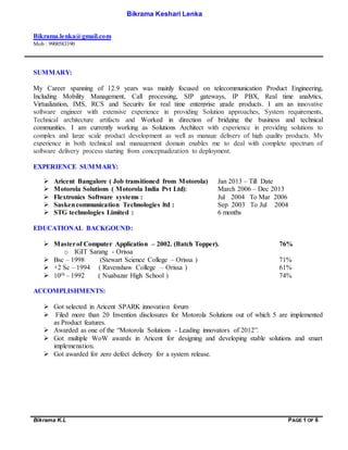 Bikrama K.L PAGE 1 OF 6
Bikrama Keshari Lenka
Bikrama.lenka@gmail.com
Mob : 9900583390
SUMMARY:
My Career spanning of 12.9 years was mainly focused on telecommunication Product Engineering,
Including Mobility Management, Call processing, SIP gateways, IP PBX, Real time analytics,
Virtualization, IMS, RCS and Security for real time enterprise grade products. I am an innovative
software engineer with extensive experience in providing Solution approaches, System requirements,
Technical architecture artifacts and Worked in direction of bridging the business and technical
communities. I am currently working as Solutions Architect with experience in providing solutions to
complex and large scale product development as well as manage delivery of high quality products. My
experience in both technical and management domain enables me to deal with complete spectrum of
software delivery process starting from conceptualization to deployment.
EXPERIENCE SUMMARY:
 Aricent Bangalore ( Job transitioned from Motorola) Jan 2013 – Till Date
 Motorola Solutions ( Motorola India Pvt Ltd): March 2006 – Dec 2013
 Flextronics Software systems : Jul 2004 To Mar 2006
 Saskencommunication Technologies ltd : Sep 2003 To Jul 2004
 STG technologies Limited : 6 months
EDUCATIONAL BACKGOUND:
 Masterof Computer Application – 2002. (Batch Topper). 76%
o IGIT Sarang - Orissa
 Bsc – 1998 (Stewart Science College – Orissa ) 71%
 +2 Sc – 1994 ( Ravenshaw College – Orissa ) 61%
 10th – 1992 ( Nuabazar High School ) 74%
ACCOMPLISHMENTS:
 Got selected in Aricent SPARK innovation forum
 Filed more than 20 Invention disclosures for Motorola Solutions out of which 5 are implemented
as Product features.
 Awarded as one of the “Motorola Solutions - Leading innovators of 2012”.
 Got multiple WoW awards in Aricent for designing and developing stable solutions and smart
implemenation.
 Got awarded for zero defect delivery for a system release.
 
