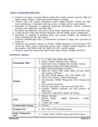 Bikrama K.L PAGE 2 OF 6
ROLES AND RESPONSIBILITIES:
 Involved in all aspects of program lifecycle starting from creating Customer proposals, High level
solution design, Estimates, Project plan and Risk mitigation strategies.
 Delivered large scale software development projects utilizing Waterfall, V-Model and Agile-
Scrum methodologies. Consistently delivering on-time, on-budget with zero defect initiative.
 Responsible for preparation of Engineering Requirement Specifications, Software Architecture
documents, Box requirements and Design plans.
 Investigated and collaborated with teams to resolve system, deployment and customer/field issues
 Leading the team of more than 20 Senior Developers who lead multiple projects simultaneously.
 Responsible for Analyzing & prioritizing defects and Customer Problems, and facilitating the
team in developing first time right solution.
 Conducted critical/thorough reviews of system/box/test documents to reduce errors and defects in
system test.
 Architected and developed softwares on Wireless mobility management, Call processing in PTT
systems like iDEN, Capacity improvement projects, QoS, Computer telephone Integration, Real
time analytics, GSM SMSCs, IMS, SIP, ISDN, LTE, EPC, and RCS domain.
 Woked on opensource products like Apache Storm, Kafka, Asterisk, Kamailio and JOYN.
TECHNICAL SKILLS:
Programming Skills
 C, C++,SDL, Java, Pyhton, shell scripts.
 Ubuntu, CentOS, Embedded Linux, Windows
 Open source server development like Kamailio, Asterisk,
Apache Storm, Kafka, JOYN, SIPp, Openstack.



Domains
 iDEN ( Motorola Proprietary Network )
 GSM, SS7, GGSN, PDN, PCRF, MME, LTE and UMTS
inter working, 3GPP specs.
 SIP , IMS , SNMP, Diameter ( RFC 3588), MSRP , SDP
 ATCA, Cisco Switches, Network Management
 Call processing, Mobility Management, Policy Charging and
QoS.
 Voice and data Surveillance
 Real time data analytics using Storm and VoLTE RCS.
 Computer Telephone Integration and VOIP gateways. IP
PBX system.
 Virtualization using KVM , QEMU and VmWare.
Tools:
 Ethereal, Wireshark
 DOORs, Reqtify , Valgrind ,Klockworks , Flexlint,
Wireshark,
 Vi editor, gdb , Eclipse
Version Control System:  Clearcase
Designing Tool  SDL, UML, OOPS and Design patterns
Project Management
Tool
 V model, AGILE, SCRUM, Kaizen and Lean Six Sigma.
 