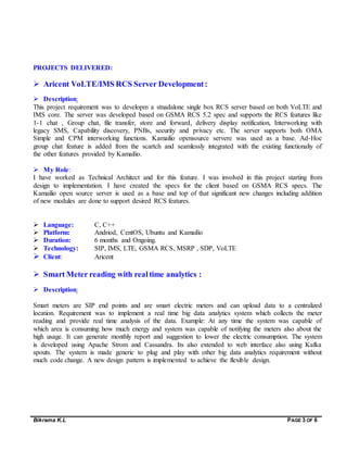 Bikrama K.L PAGE 3 OF 6
PROJECTS DELIVERED:
 Aricent VoLTE/IMS RCS Server Development:
 Description:
This project requirement was to developm a stnadalone single box RCS server based on both VoLTE and
IMS core. The server was developed based on GSMA RCS 5.2 spec and supports the RCS features like
1-1 chat , Group chat, file transfer, store and forward, delivery display notification, Interworking with
legacy SMS, Capability discovery, PNBs, security and privacy etc. The server supports both OMA
Simple and CPM interworking functions. Kamailio opensource servere was used as a base. Ad-Hoc
group chat feature is added from the scartch and seamlessly integrated with the existing functionaliy of
the other features provided by Kamailio.
 My Role:
I have worked as Technical Architect and for this feature. I was involved in this project starting from
design to implementation. I have created the specs for the client based on GSMA RCS specs. The
Kamailio open source server is used as a base and top of that significant new changes including addition
of new modules are done to support desired RCS features.
 Language: C, C++
 Platform: Andriod, CentOS, Ubuntu and Kamailio
 Duration: 6 months and Ongoing.
 Technology: SIP, IMS, LTE, GSMA RCS, MSRP , SDP, VoLTE
 Client: Aricent
 Smart Meter reading with realtime analytics :
 Description:
Smart meters are SIP end points and are smart electric meters and can upload data to a centralized
location. Requirement was to implement a real time big data analytics system which collects the meter
reading and provide real time analysis of the data. Example: At any time the system was capable of
which area is consuming how much energy and system was capable of notifying the meters also about the
high usage. It can generate monthly report and suggestion to lower the electric consumption. The system
is developed using Apache Strom and Cassandra. Its also extended to web interface also using Kafka
spouts. The system is made generic to plug and play with other big data analytics requirement without
much code change. A new design pattern is implemented to achieve the flexible design.
 