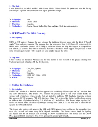 Bikrama K.L PAGE 4 OF 6
 My Role:
I have worked as Technical Architect and for this feature. I have created the spouts and bolts for the big
data analytics systems and created the user report generation design.
 Language: Java
 Platform: Ubuntu Linux
 Duration: 6 months.
 Technology: Apache Storm, Kafka, Big Data analytics, Real time data analytics.
 IP PBX and SIP to ISDN Gateway:
 Description:
ISDN to SIP gateway bridges the gap between the traditional telecom users with the latest IP based
Audio/Video conference systems. The gateway does the conversion from H.323 bases IP systems and the
ISDN based conference systems. ISDN being a traditional system has very less support as compared to
SIP and H.323 systems. The video is translated from H323 to H225. Mesh support was provided so that
some one can open multiple video outputs on same display device like a tab.
 My Role:
I have worked as Technical Architect and for this feature. I was involved in this project starting from
Customer proposal, estimation till the development.
 Language: C++, Java, Python
 Platform: Linux.
 Duration: 8 months.
 Technology: H323, SIP, ISDN , H225.
 Client: Polycom.
 Unified PoC Solution:
 Description:
Unified PoC solution is a futuristic solution approach for combining different types of PoC solutions into
one core infrastructure. The Unified PoC solution will provide push to talk over cellular facility for
various kind of interfaces which includes but not limited to traditional PTT handsets, Enterprise systems
like scanners, RF ID scanners, PTT Web interface, Other PoC systems like Qchat, Mobile clients running
on different kind of platform including iOS, Windows NT, Android etc. This feature brings together PoC
service on various kinds of cellular technologies starting from GSM, LTE and Wifi and in other side IP
systems like IMS and internet.
This feature also enables 4G network like LTE and iDEN network inter working so that subscriber from
each side can call each other using iDEN dispatch capabilities. This feature ensures QoS for signaling
and bearer path for all dispatch calls according to 3GPP recommendation. This feature uses the 3GPP
PCC specs and IETF Diameter ( RFC 3588) protocol to ensure QoS for calls.
 