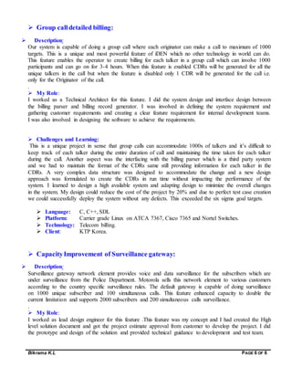 Bikrama K.L PAGE 6 OF 6
 Group calldetailed billing:
 Description:
Our system is capable of doing a group call where each originator can make a call to maximum of 1000
targets. This is a unique and most powerful feature of iDEN which no other technology in world can do.
This feature enables the operator to create billing for each talker in a group call which can involve 1000
participants and can go on for 3-4 hours. When this feature is enabled CDRs will be generated for all the
unique talkers in the call but when the feature is disabled only 1 CDR will be generated for the call i.e.
only for the Originator of the call.
.
 My Role:
I worked as a Technical Architect for this feature. I did the system design and interface design between
the billing parser and billing record generator. I was involved in defining the system requirement and
gathering customer requirements and creating a clear feature requirement for internal development teams.
I was also involved in designing the software to achieve the requirements.
 Challenges and Learning:
This is a unique project in sense that group calls can accommodate 1000s of talkers and it’s difficult to
keep track of each talker during the entire duration of call and maintaining the time taken for each talker
during the call. Another aspect was the interfacing with the billing parser which is a third party system
and we had to maintain the format of the CDRs same still providing information for each talker in the
CDRs. A very complex data structure was designed to accommodate the change and a new design
approach was formulated to create the CDRs in run time without impacting the performance of the
system. I learned to design a high available system and adapting design to minimize the overall changes
in the system. My design could reduce the cost of the project by 20% and due to perfect test case creation
we could successfully deploy the system without any defects. This exceeded the six sigma goal targets.
 Language: C, C++, SDL
 Platform: Carrier grade Linux on ATCA 7367, Cisco 7365 and Nortel Switches.
 Technology: Telecom billing.
 Client: KTP Korea.
 CapacityImprovement of Surveillance gateway:
 Description:
Surveillance gateway network element provides voice and data surveillance for the subscribers which are
under surveillance from the Police Department. Motorola sells this network element to various customers
according to the country specific surveillance rules. The default gateway is capable of doing surveillance
on 1000 unique subscriber and 100 simultaneous calls. This feature enhanced capacity to double the
current limitation and supports 2000 subscribers and 200 simultaneous calls surveillance.
.
 My Role:
I worked as lead design engineer for this feature .This feature was my concept and I had created the High
level solution document and got the project estimate approval from customer to develop the project. I did
the prototype and design of the solution and provided technical guidance to development and test team.
 