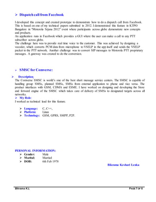 Bikrama K.L PAGE 7 OF 6
 Dispatchcall from Facebook
I developed this concept and created prototype to demonstrate how to do a dispatch call from Facebook.
This is based on one of my technical papers submitted in 2012. I demonstrated this feature in KTPO
Bangalore in “Motorola Srjana 2012” event where participants across globe demonstrate new concepts
and products.
An application runs in Facebook which provides a GUI where the user can make a call to any PTT
subscriber across globe.
The challenge here was to provide real time voice to the customer. This was achieved by designing a
vocoder, which converts PCM data from microphone to VSELP in the app itself and sends the VSELP
packet to the PTT network. Another challenge was to convert SIP messages to Motorola PTT proprietary
messages. A gateway was created to do the conversion.
 SMSC for Comverse:
 Description:
The Comverse SMSC is world’s one of the best short message service centers. The SMSC is capable of
handling group SMSs, planned SMSs, SMSs from external application to phone and vice versa. The
product interfaces with GSM, CDMA and ESME. I have worked on designing and developing the Store
and forward engine of the SMSC which takes care of delivery of SMSs to designated targets across all
networks.
 My Role:
I worked as technical lead for this feature.
 Language: C, C++,
 Platform: Linux
 Technology: GSM, GPRS, SMPP, P2P.
PERSONAL INFORMATION:
 Gender: Male
 Marital: Married
 DOB: 6th Feb 1978
Bikrama Keshari Lenka
 