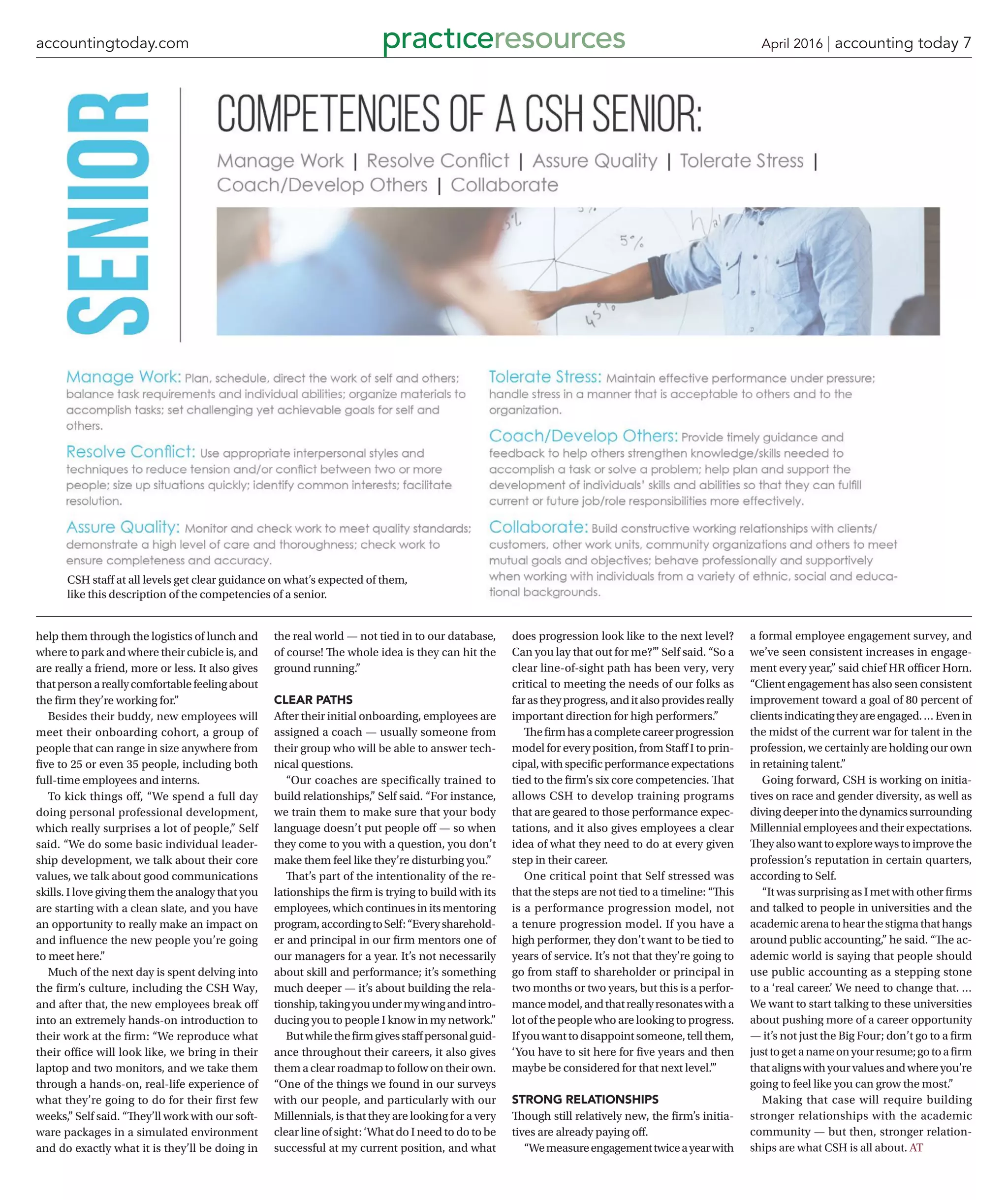 accountingtoday.com April 2016 | accounting today 7
help them through the logistics of lunch and
where to park and where their cubicle is, and
are really a friend, more or less. It also gives
thatpersonareallycomfortablefeelingabout
the firm they’re working for.”
Besides their buddy, new employees will
meet their onboarding cohort, a group of
people that can range in size anywhere from
five to 25 or even 35 people, including both
full-time employees and interns.
To kick things off, “We spend a full day
doing personal professional development,
which really surprises a lot of people,” Self
said. “We do some basic individual leader-
ship development, we talk about their core
values, we talk about good communications
skills. I love giving them the analogy that you
are starting with a clean slate, and you have
an opportunity to really make an impact on
and influence the new people you’re going
to meet here.”
Much of the next day is spent delving into
the firm’s culture, including the CSH Way,
and after that, the new employees break off
into an extremely hands-on introduction to
their work at the firm: “We reproduce what
their office will look like, we bring in their
laptop and two monitors, and we take them
through a hands-on, real-life experience of
what they’re going to do for their first few
weeks,” Self said. “They’ll work with our soft-
ware packages in a simulated environment
and do exactly what it is they’ll be doing in
the real world — not tied in to our database,
of course! The whole idea is they can hit the
ground running.”
CLEAR PATHS
After their initial onboarding, employees are
assigned a coach — usually someone from
their group who will be able to answer tech-
nical questions.
“Our coaches are specifically trained to
build relationships,” Self said. “For instance,
we train them to make sure that your body
language doesn’t put people off — so when
they come to you with a question, you don’t
make them feel like they’re disturbing you.”
That’s part of the intentionality of the re-
lationships the firm is trying to build with its
employees,whichcontinuesinitsmentoring
program,accordingtoSelf:“Everysharehold-
er and principal in our firm mentors one of
our managers for a year. It’s not necessarily
about skill and performance; it’s something
much deeper — it’s about building the rela-
tionship,takingyouundermywingandintro-
ducing you to people I know in my network.”
Butwhilethefirmgivesstaffpersonalguid-
ance throughout their careers, it also gives
them a clear roadmap to follow on their own.
“One of the things we found in our surveys
with our people, and particularly with our
Millennials, is that they are looking for a very
clear line of sight: ‘What do I need to do to be
successful at my current position, and what
does progression look like to the next level?
Can you lay that out for me?’” Self said. “So a
clear line-of-sight path has been very, very
critical to meeting the needs of our folks as
farastheyprogress,anditalsoprovidesreally
important direction for high performers.”
Thefirmhasacompletecareerprogression
model for every position, from Staff I to prin-
cipal,withspecificperformanceexpectations
tied to the firm’s six core competencies. That
allows CSH to develop training programs
that are geared to those performance expec-
tations, and it also gives employees a clear
idea of what they need to do at every given
step in their career.
One critical point that Self stressed was
that the steps are not tied to a timeline: “This
is a performance progression model, not
a tenure progression model. If you have a
high performer, they don’t want to be tied to
years of service. It’s not that they’re going to
go from staff to shareholder or principal in
two months or two years, but this is a perfor-
mancemodel,andthatreallyresonateswitha
lot of the people who are looking to progress.
Ifyouwanttodisappointsomeone,tellthem,
‘You have to sit here for five years and then
maybe be considered for that next level.’”
STRONG RELATIONSHIPS
Though still relatively new, the firm’s initia-
tives are already paying off.
“Wemeasureengagementtwiceayearwith
a formal employee engagement survey, and
we’ve seen consistent increases in engage-
ment every year,” said chief HR officer Horn.
“Client engagement has also seen consistent
improvement toward a goal of 80 percent of
clientsindicatingtheyareengaged.…Evenin
the midst of the current war for talent in the
profession, we certainly are holding our own
in retaining talent.”
Going forward, CSH is working on initia-
tives on race and gender diversity, as well as
divingdeeperintothedynamicssurrounding
Millennialemployeesandtheirexpectations.
Theyalsowanttoexplorewaystoimprovethe
profession’s reputation in certain quarters,
according to Self.
“It was surprising as I met with other firms
and talked to people in universities and the
academicarenatohearthestigmathathangs
around public accounting,” he said. “The ac-
ademic world is saying that people should
use public accounting as a stepping stone
to a ‘real career.’ We need to change that. …
We want to start talking to these universities
about pushing more of a career opportunity
— it’s not just the Big Four; don’t go to a firm
justtogetanameonyourresume;gotoafirm
thatalignswithyourvaluesandwhereyou’re
going to feel like you can grow the most.”
Making that case will require building
stronger relationships with the academic
community — but then, stronger relation-
ships are what CSH is all about. AT
practiceresources
CSH staff at all levels get clear guidance on what’s expected of them,
like this description of the competencies of a senior.
 