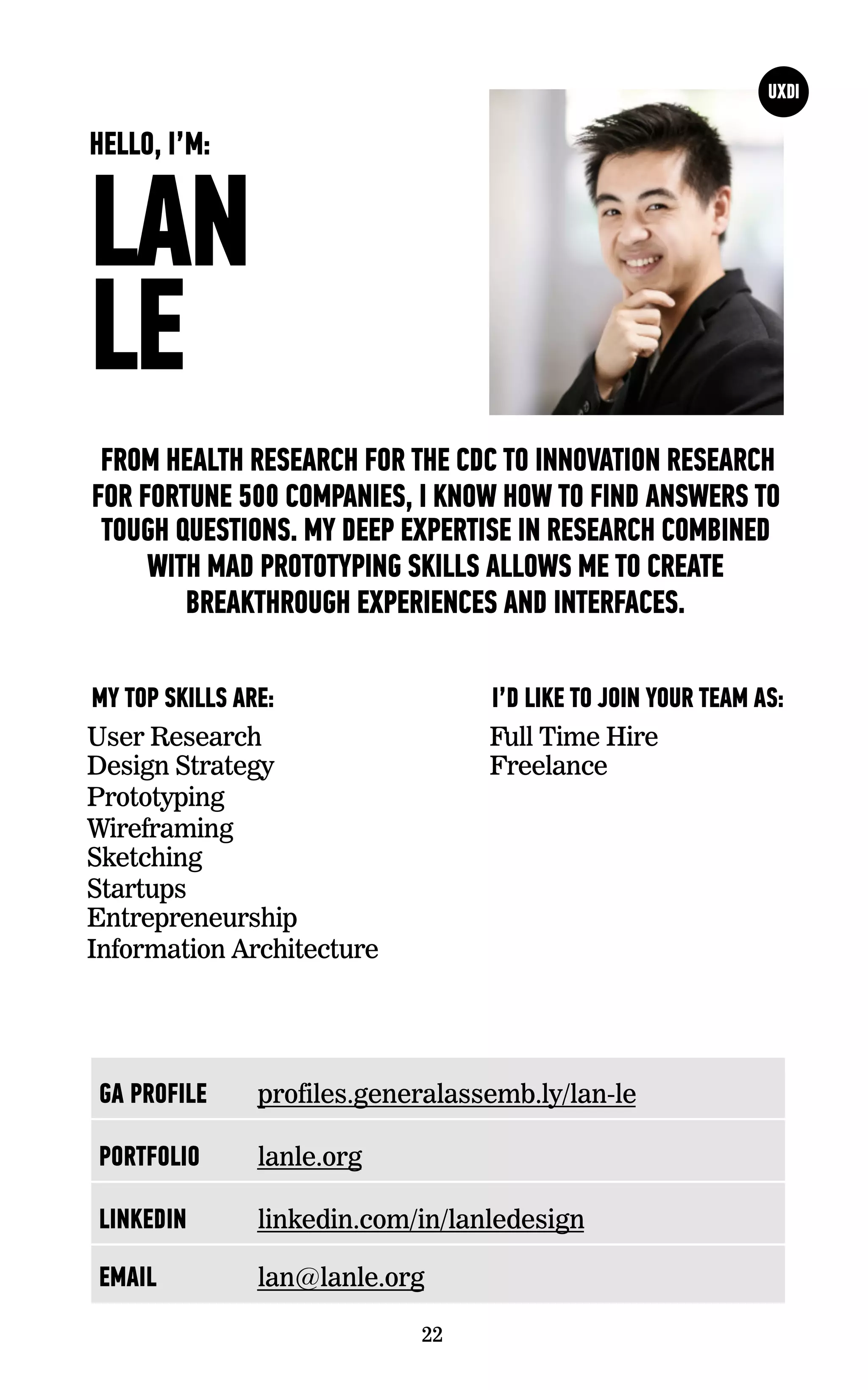LAN
LE
FROM HEALTH RESEARCH FOR THE CDC TO INNOVATION RESEARCH
FOR FORTUNE 500 COMPANIES, I KNOW HOW TO FIND ANSWERS TO
TOUGH QUESTIONS. MY DEEP EXPERTISE IN RESEARCH COMBINED
WITH MAD PROTOTYPING SKILLS ALLOWS ME TO CREATE
BREAKTHROUGH EXPERIENCES AND INTERFACES.
User Research
Design Strategy
Prototyping
Wireframing
Sketching
Startups
Entrepreneurship
Information Architecture
I’D LIKE TO JOIN YOUR TEAM AS:MY TOP SKILLS ARE:
22
HELLO, I’M:
Full Time Hire
Freelance
GA PROFILE profiles.generalassemb.ly/lan-le
PORTFOLIO lanle.org
LINKEDIN linkedin.com/in/lanledesign
EMAIL lan@lanle.org
 