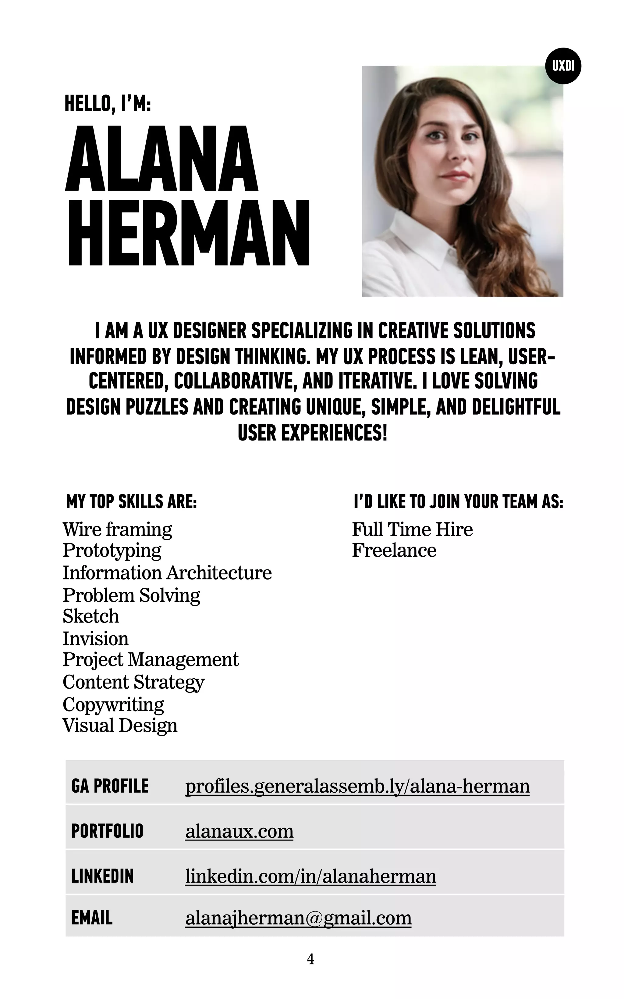 ALANA
HERMAN
I AM A UX DESIGNER SPECIALIZING IN CREATIVE SOLUTIONS
INFORMED BY DESIGN THINKING. MY UX PROCESS IS LEAN, USER-
CENTERED, COLLABORATIVE, AND ITERATIVE. I LOVE SOLVING
DESIGN PUZZLES AND CREATING UNIQUE, SIMPLE, AND DELIGHTFUL
USER EXPERIENCES!
Wire framing
Prototyping
Information Architecture
Problem Solving
Sketch
Invision
Project Management
Content Strategy
Copywriting
Visual Design
I’D LIKE TO JOIN YOUR TEAM AS:MY TOP SKILLS ARE:
4
HELLO, I’M:
Full Time Hire
Freelance
GA PROFILE profiles.generalassemb.ly/alana-herman
PORTFOLIO alanaux.com
LINKEDIN linkedin.com/in/alanaherman
EMAIL alanajherman@gmail.com
 
