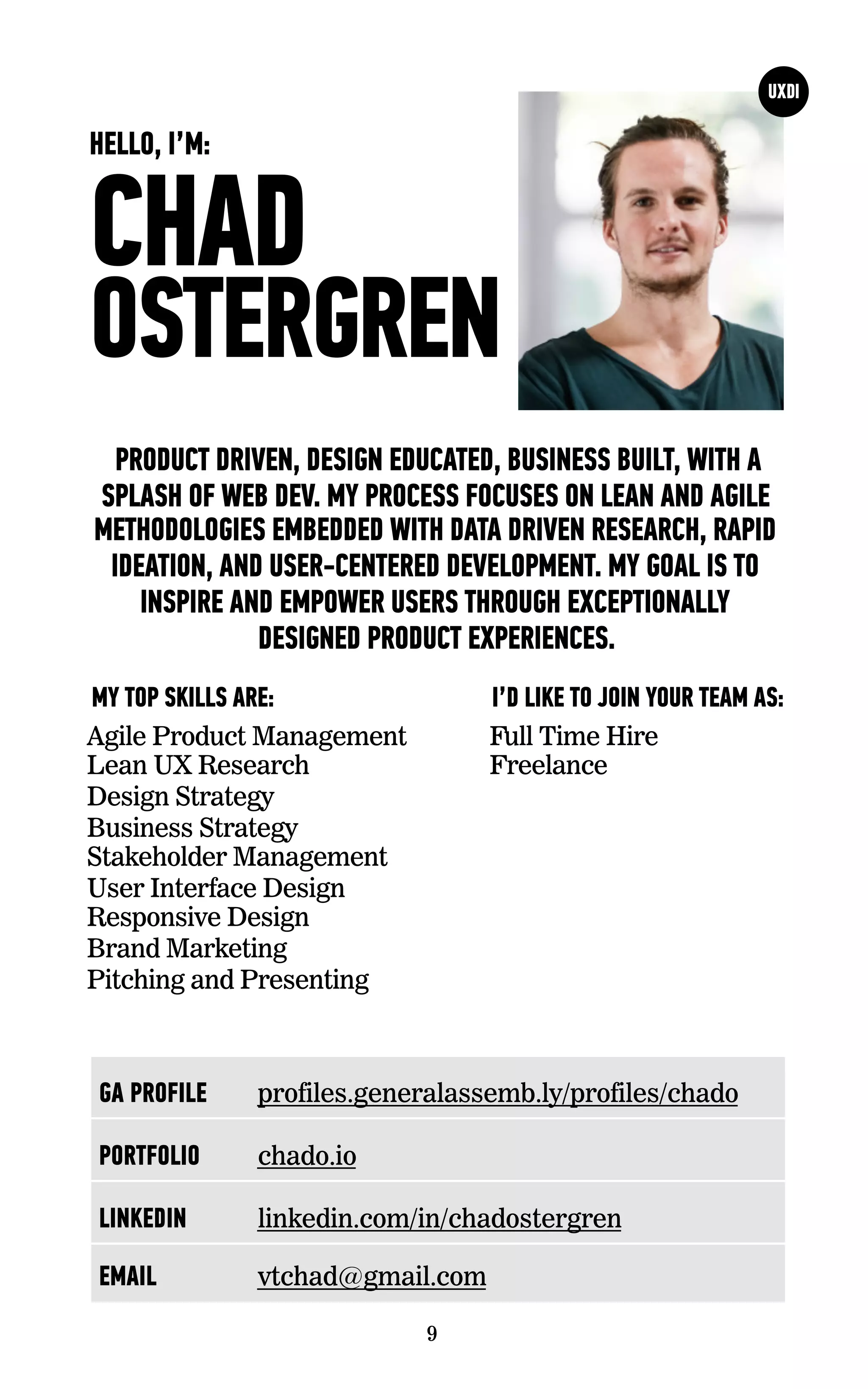CHAD
OSTERGREN
I’D LIKE TO JOIN YOUR TEAM AS:MY TOP SKILLS ARE:
9
HELLO, I’M:
GA PROFILE profiles.generalassemb.ly/profiles/chado
PORTFOLIO chado.io
LINKEDIN linkedin.com/in/chadostergren
EMAIL vtchad@gmail.com
PRODUCT DRIVEN, DESIGN EDUCATED, BUSINESS BUILT, WITH A
SPLASH OF WEB DEV. MY PROCESS FOCUSES ON LEAN AND AGILE
METHODOLOGIES EMBEDDED WITH DATA DRIVEN RESEARCH, RAPID
IDEATION, AND USER-CENTERED DEVELOPMENT. MY GOAL IS TO
INSPIRE AND EMPOWER USERS THROUGH EXCEPTIONALLY
DESIGNED PRODUCT EXPERIENCES.
Agile Product Management
Lean UX Research
Design Strategy
Business Strategy
Stakeholder Management
User Interface Design
Responsive Design
Brand Marketing
Pitching and Presenting
Full Time Hire
Freelance
 
