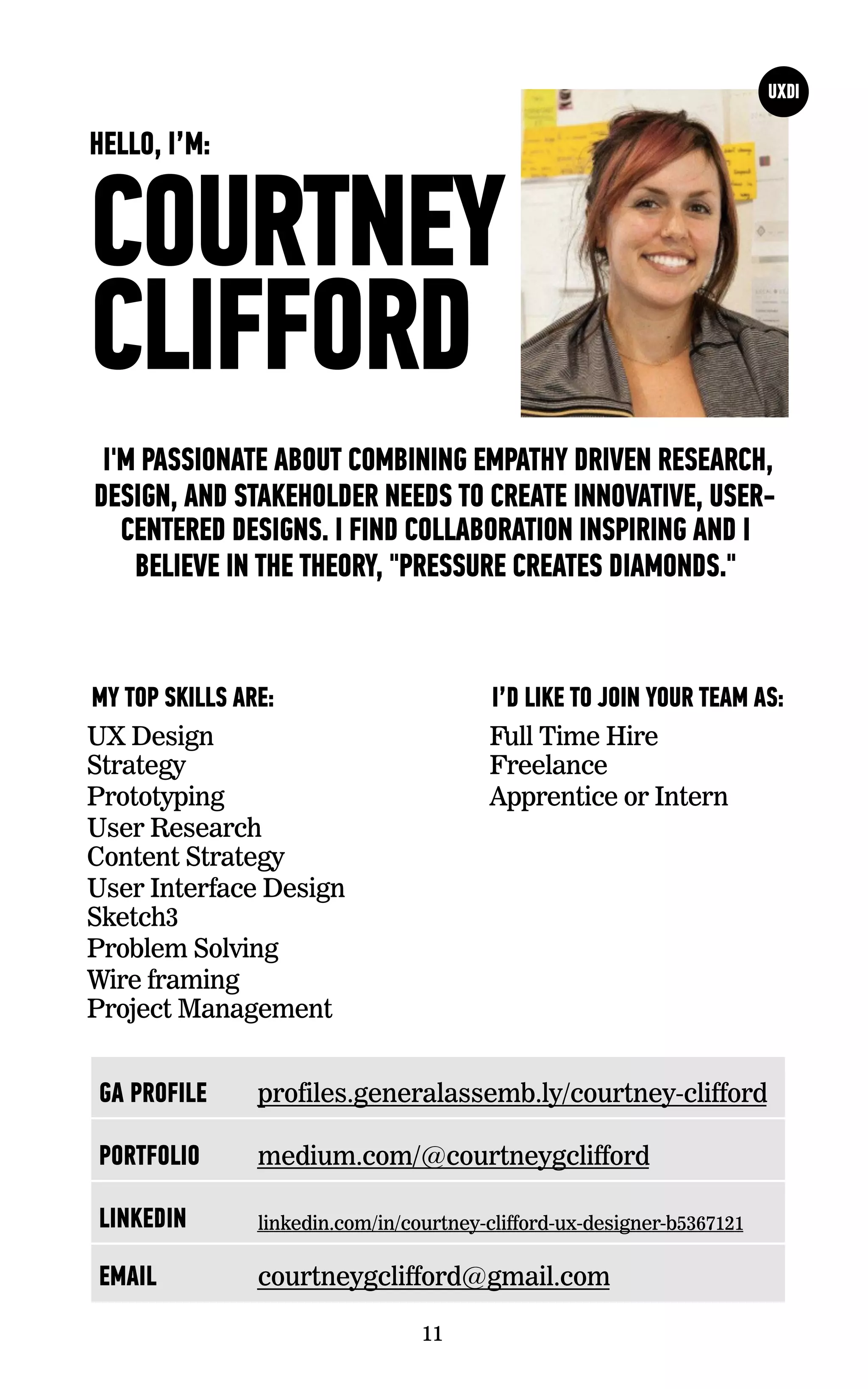 COURTNEY
CLIFFORD
I'M PASSIONATE ABOUT COMBINING EMPATHY DRIVEN RESEARCH,
DESIGN, AND STAKEHOLDER NEEDS TO CREATE INNOVATIVE, USER-
CENTERED DESIGNS. I FIND COLLABORATION INSPIRING AND I
BELIEVE IN THE THEORY, "PRESSURE CREATES DIAMONDS."
UX Design
Strategy
Prototyping
User Research
Content Strategy
User Interface Design
Sketch3
Problem Solving
Wire framing
Project Management
I’D LIKE TO JOIN YOUR TEAM AS:MY TOP SKILLS ARE:
11
HELLO, I’M:
Full Time Hire
Freelance
Apprentice or Intern
GA PROFILE profiles.generalassemb.ly/courtney-clifford
PORTFOLIO medium.com/@courtneygclifford
LINKEDIN linkedin.com/in/courtney-clifford-ux-designer-b5367121
EMAIL courtneygclifford@gmail.com
 