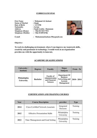 CURRICULUM VITAE 
First Name : Mohamad AL Kabani 
Status of Marital : Single 
Date of Birth : 1/1/1990 
Nationality : Syrian 
Address : Saudi Arabia - Dammam 
Telephone (Home) : +966 013 833 7931 
Telephone (Mobile) : +966 55 099 8706 
E-mail : Muhammad.kabane.90@gmail.com 
Objective: 
To work in challenging environment, where I can improve my teamwork skills, 
creativity and passionate in technology. I would work in an organization 
provides me with the opportunity to innovate. 
ACADEMIC QUALIFICATIONS 
Major From - To 
Subjects 
University / Degrees Faculty 
Institute 
CERTIFICATION AND TRAINING COURSES 
2010 - 2014 
Department Of 
Business 
Networking and 
Systems 
Management 
Faculty of 
Administration 
and Financial 
Sciences 
Bachelor 
Philadelphia 
University 
Year Course Description provider Type 
Integrated Training 
Horizons 
2014 Cisco Certified Network Associate 
Philadelphia Training 
University 
2012 Effective Presentation Skills 
Philadelphia Training 
University 
2012 Time Management and Goal Setting 
 