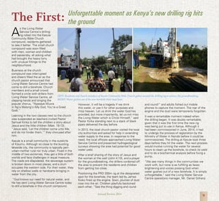 9Annual Review 2014
The First:
A
s the Living Water
Service Centre’s drilling
rig rolled into the Kasule
Community Bible Church
compound, residents gathered
to see it better. The small church
compound was soon filled
with men, women and children
and passersby, all asking what
had brought the heavy lorry
with unusual fittings to the
neighbourhood.
Business at the church
compound was interrupted
and cheers filled the air as the
church pastor announced that
Living Water Service Centre had
come to drill a borehole. Church
members and a small crowd
formed a circle with drillers from
Living Water Service Centre, all
clapping hands and singing the
popular chorus, “Nyasaye Wuora
In Ng’a Malong’o (My God, You’re a Great
God).”
Learning in the two classes next to the church
was suspended as teachers invited Pastor
Samuel Kirika to tell the children a story about
Jesus and the little children (Matt. 19:13).
“Jesus said, ‘Let the children come unto Me,
and do not hinder them,’” they chorused after
him.
Kasule is a small community in the outskirts
of Kisumu. Although so close to the bustling
lakeside city, the community is typically peri-
urban--neither rural nor truly urban. Fixed in the
middle of two extremes, they get a little of both
worlds and face challenges in equal measure.
The roads are dilapidated, the sewerage system
is broken down in most places, and a slum
occupies the western side. For their water, they
rely on shallow wells or handcarts bringing in
water from the city.
“God knows our need for natural water, and
He has sent Living Water Service Centre today
to drill a borehole in this church compound.
However, it will be a tragedy if we drink
this water, or use it for other purposes and
miss heaven. Let us drink the water God has
provided, but more importantly, let us not miss
the Living Water which is Christ Himself,” said
Pastor Kirika standing next to a stack of black
pipes delivered the day before.
In 2013, the local church pastor visited the local
city authorities and asked for help in extending
water supply to the area. In response to the
need, the local officials approached Living Water
Service Centre and presented hydrogeological
surveys showing the area had potential for good
water yield.
After a brief sharing of the story of Jesus and
the woman at the well (John 4:10), and a prayer
for the groundbreaking, the drillers cordoned off
the area to prevent the residents and children
from getting too close.
Positioning the PRD 200m rig at the designated
spot for the borehole, the team led by James
Kioko fired up the engine. Soon, plumes of dust
rose into the air. Children playfully beckoned
each other, “See the thing digging and round
and round!” and adults fished out mobile
phones to capture the moment. The roar of the
engine and the dust were temporarily forgotten.
It was a remarkable moment indeed when
the drilling began. It was doubly remarkable,
given that it was the first time the new rig
was being put to use in Kenya. Although it
had been commissioned in June, 2014, it had
to undergo the process of registration by the
Ministry of Water in Nairobi before it could be
commissioned. The drilling at Kasule took three
days before they hit the water. The next process
would involve running the water for several
hours to clean up the borehole, to check its yield
and to do a biochemical analysis before fixing a
pump.
“We see many things in the communities we
work with, but none is as fulfilling as faces
brightening and voices praising God when
water gushes out of a new borehole. It is simply
unforgettable,” said the Living Water Service
Centre operations manager, Mr. Daniel Githanji.
LEFT: Residents and church members of Kasule Community Bible Church gather around the drilling rig to witness the groundbreaking.
RIGHT: Water gushes out of the new borehole three days later.
Unforgettable moment as Kenya’s new drilling rig hits
the ground
 