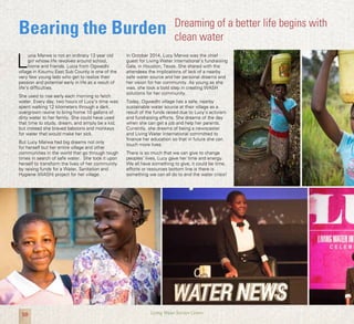 10 Living Water Service Centre
Bearing the Burden
L
ucia Marwa is not an ordinary 13 year old
girl whose life revolves around school,
home and friends. Lucia from Ogwedhi
village in Kisumu East Sub County is one of the
very few young lads who get to realize their
passion and potential early in life as a result of
life’s difficulties.
She used to rise early each morning to fetch
water. Every day, two hours of Lucy’s time was
spent walking 12 kilometers through a dark,
overgrown ravine to bring home 10 gallons of
dirty water to her family. She could have used
that time to study, dream, and simply be a kid,
but instead she braved baboons and monkeys
for water that would make her sick.
But Lucy Marwa had big dreams not only
for herself but her entire village and other
communities in the world that go through tough
times in search of safe water. She took it upon
herself to transform the lives of her community
by raising funds for a Water, Sanitation and
Hygiene (WASH) project for her village.
Dreaming of a better life begins with
clean water
In October 2014, Lucy Marwa was the chief
guest for Living Water International’s fundraising
Gala, in Houston, Texas. She shared with the
attendees the implications of lack of a nearby
safe water source and her personal dreams and
her vision for her community. As young as she
was, she took a bold step in creating WASH
solutions for her community.
Today, Ogwedhi village has a safe, nearby
sustainable water source at their village as a
result of the funds raised due to Lucy’s activism
and fundraising efforts. She dreams of the day
when she can get a job and help her parents.
Currently, she dreams of being a newscaster
and Living Water International committed to
finance her education so that in future she can
touch more lives.
There is so much that we can give to change
peoples’ lives, Lucy gave her time and energy.
We all have something to give, it could be time,
efforts or resources bottom line is there is
something we can all do to end the water crisis!
 