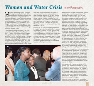13Annual Review 2014
Women and Water Crisis
M
y name is Maitabel Okumu, a mother
of two girls and a Public Health Officer
by profession. I work as a Hygiene and
Sanitation Specialist at Living Water Service
Centre, an affiliate of Living Water International
in Kenya. The organization holds an annual gala
at its headquarters Houston, in raising funds
for WASH programs in 23 countries. In 2014,
the gala was themed “Celebrating a woman.”
I’d like to share with you my story, about how I
represented African women and the challenges
faced due to water crisis.
I was greatly surprised to receive a call from
Living Water Africa, Region Vice President
(RVP). I was in Kisumu East WASH Program
area, going about my hygiene and sanitation
activities. The RVP informed me that I, Maitabel
Okumu was going to share my experience of
the water crisis at a Gala. The gala event was
to approximately host 1000 guests, yet I was
to address such a multitude of distinguished
backgrounds with WASH interest. Even though
I had been conducting hygiene education in
communities, I had never addressed such a
large multitude. Never in my life had I thought
I’d ever need to address a 1000 people in one
sitting. I was so shocked and asked the RVP
multiple times if he was sure he made the right
call, I recall saying “Me, giving a speech, are
you sure?” He said, “Yes, this call is for you
Maitabel” in seeing his confidence, I responded
hesitantly “I will try.”
Growing up, we used to walk 5 kilometers (or
3 miles) to get water from a lake. Every day we
would leave at 5 am on the hilly, difficult, walk
and we’d get home 3 hours later. That was my
first-hand experience with the water crisis. I saw
many neighbors’ die of water borne disease
and was inspired to study public health to find a
solution to the water crisis. Most of the victims
of the water crisis were women and girls. I
wanted to lead a different life, and change the
future of suffering communities.
After gathering courage within myself, I started
pondering on what the expectations of the
audience would be. Luckily, the LWI Gala
committee walked me through the speech
formulation process that was one worry and
a great task off my list. Then came the visa
process, I was tasked to organize the visa
application process of 9 Kenyans that were to
accompany Lucia Marwa, the Chief Guest of
the Gala. The task was very complicated; I had
lots of sleepless nights trying to get early visa
appointments. One sad incident is when the
mother to Lucia, the Chief Guest who happened
to be under age was denied visa. “How would
Lucia travel without the mother?” the father
asked, “Lucia will not leave the country” he said
in anger. We prayed, made calls to the embassy,
worked around the clock and reapplied for a
2nd
visa appointment for Lucia’s Mother. We
couldn’t risk holding a massive event with a
missing chief guest. Sadly, she was denied
a visa the 2nd
time, I felt exhausted, angered
and drove back to the office in tears. I couldn’t
be the one to share the sad news with my
colleagues,” what would happen?” I wondered.
Upon sharing the sad news with my colleagues,
an agreement was settled with the father to
allow us to travel with Lucia on condition that
I was to act as the mother. Out of the 9 visa
applicants, 4 managed to secure a visa to the
United States. As days went by, I fantasized
in my head how the trip would be. I longed to
see this plane; I pictured my self-giving this
wonderful speech to the audience and couldn’t
wait for the D-day.
Ultimately, on 31st
September, a team of 18
women from Africa region were at the Jomo
Kenyatta International Airport ready to board
for Houston, Texas. To most of us, that was a
dream come true, to some it was the first time
on the plane. Due to elated emotions, some
went running around the airport and got lost,
we had to find them, and we couldn’t leave
them behind. After 18 hours, we arrived at our
destination, ready for the gala.
Upon our arrival, we had a tight schedule of
rehearsals in preparation for a spectacular gala.
In my Perspective
 