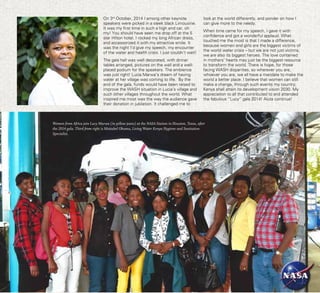 14 Living Water Service Centre
On 3rd
October, 2014 I among other keynote
speakers were picked in a sleek black Limousine.
It was my first time in such a high end car, oh
my! You should have seen me drop off at the 5
star Hilton hotel. I rocked my long African dress,
and accessorized it with my attractive smile. It
was the night I’d give my speech, my encounter
of the water and health crisis. I just couldn’t wait!
The gala hall was well decorated, with dinner
tables arranged, pictures on the wall and a well-
placed podium for the speakers. The ambience
was just right! Lucia Marwa’s dream of having
water at her village was coming to life. By the
end of the gala, funds would have been raised to
improve the WASH situation in Lucia’s village and
such other villages throughout the world. What
inspired me most was the way the audience gave
their donation in jubilation. It challenged me to
look at the world differently, and ponder on how I
can give more to the needy.
When time came for my speech, I gave it with
confidence and got a wonderful applaud. What
touched me the most is that I made a difference,
because women and girls are the biggest victims of
the world water crisis – but we are not just victims,
we are also its biggest heroes. The love contained
in mothers’ hearts may just be the biggest resource
to transform the world. There is hope, for those
facing WASH disparities, so wherever you are,
whoever you are, we all have a mandate to make the
world a better place. I believe that women can still
make a change, through such events my country;
Kenya shall attain its development vision 2030. My
appreciation to all that contributed to and attended
the fabulous “Lucy” gala 2014! Aluta continua!
Women from Africa join Lucy Marwa (in yellow jeans) at the NASA Station in Houston, Texas, after
the 2014 gala. Third from right is Maitabel Okumu, Living Water Kenya Hygiene and Sanitation
Specialist.
 