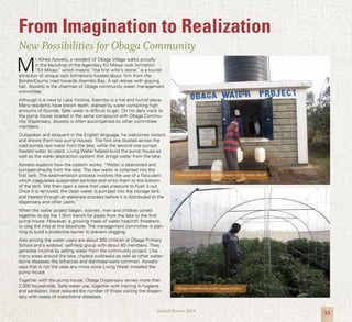 15Annual Review 2014
From Imagination to Realization
New Possibilities for Obaga Community
M
r Alfred Asweto, a resident of Obaga Village walks proudly
in the backdrop of the legendary Kit Mikayi rock formation.
“Kit Mikayi” which means “the first wife’s stone” is a tourist
attraction of unique rock formations located about 1km from the
Bondo-Kisumu road towards Asembo Bay. A tall retiree with graying
hair, Asweto is the chairman of Obaga community water management
committee.
Although it is next to Lake Victoria, Asembo is a hot and humid place.
Many residents have brown teeth, stained by water containing high
amounts of fluoride. Safe water is difficult to get. On his daily visits to
the pump house located in the same compound with Obaga Commu-
nity Dispensary, Asweto is often accompanied by other committee
members.
Outspoken and eloquent in the English language, he welcomes visitors
and shows them two pump houses. The first one located across the
road pumps raw water from the lake, while the second one pumps
treated water to users. Living Water helped build the pump house as
well as the water abstraction system that brings water from the lake.
Asweto explains how the system works. “Water is abstracted and
pumped directly from the lake. The raw water is collected into the
first tank. The sedimentation process involves the use of a flocculant
which coagulates suspended particles and sinks them to the bottom
of the tank. We then open a valve that uses pressure to flush it out.
Once it is removed, the clean water is pumped into the storage tank
and treated through an elaborate process before it is distributed to the
dispensary and other users.”
When the water project began, women, men and children joined
together to dig the 1.5km trench for pipes from the lake to the first
pump house. However, a growing mass of water hyacinth threatens
to clog the inlet at the lakeshore. The management committee is plan-
ning to build a protective barrier to prevent clogging.
Also among the water users are about 300 children at Obaga Primary
School and a widows’ self-help group with about 40 members. They
generate income by selling water from the community project. Like
many areas around the lake, cholera outbreaks as well as other water-
borne diseases like bilharzias and diarrhoea were common. Asweto
says that is not the case any more since Living Water installed the
pump house.
Together with the pump house, Obaga Dispensary serves more than
2,000 households. Safe water use, together with training in hygiene
and sanitation, have reduced the number of those visiting the dispen-
sary with cases of waterborne diseases.
Community member fetching water at the water kiosk
Obaga community green house project.
 