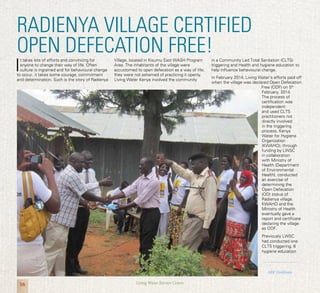 16 Living Water Service Centre
RADIENYA VILLAGE CERTIFIED
OPEN DEFECATION FREE!
I
t takes lots of efforts and convincing for
anyone to change their way of life. Often
culture is ingrained and for behavioural change
to occur, it takes some courage, commitment
and determination. Such is the story of Radienya
Village, located in Kisumu East WASH Program
Area. The inhabitants of the village were
accustomed to open defecation as a way of life;
they were not ashamed of practicing it openly.
Living Water Kenya involved the community
in a Community Led Total Sanitation (CLTS)
triggering and Health and hygiene education to
help influence behavioural change.
In February 2014, Living Water’s efforts paid off
when the village was declared Open Defecation
Free (ODF) on 5th
February, 2014.
The process of
certification was
independent
and used CLTS
practitioners not
directly involved
in the triggering
process. Kenya
Water for Hygiene
Organization
(KWAHO), through
funding by LWSC
in collaboration
with Ministry of
Health (Department
of Environmental
Health), conducted
an exercise of
determining the
Open Defecation
(OD) status of
Radienya village.
KWAHO and the
Ministry of Health
eventually gave a
report and certificate
declaring the village
as ODF.
Previously LWSC
had conducted one
CLTS triggering, 6
hygiene education
ODF Certificate
 