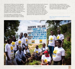 17Annual Review 2014
meetings and 2 follow ups. During triggering,
19 out of 67 households lacked latrines. The
health education and follow up conducted by
LWSC saw increased latrine coverage. After
noted behavioural change in latrine construction
and usage amongst villagers, an exercise of
certification was initiated to ascertain the living
condition of the community members.
The critical aspect of certification was to
encourage and celebrate sanitation progress
and innovation attained by villager. It involved
visiting households and observing the indicators
as contained in the household check-list
and walking through the likely OD sites. The
community perception (Natural leaders, the
CLTS committee and Community Health
Workers (CHWs) emanating from Radienya
were unable to hide their joy over ODF status.
They attributed the attainment of ODF status to
their commitment to the process and support
gained from their respective communities.
As Living Water we are grateful when a
community takes steps in building and using
latrines as a new alternative to open defecation.
We congratulate Radienya Village for their
courage in eliminating open defecation!
Below: LWSC hygiene & sanitation staff with Community
Health workers
 