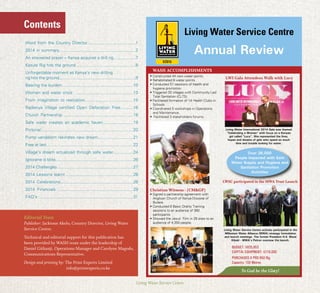 Living Water Service Centre
Contents
• Constructed 44 new water points.
• Rehabilitated 6 water points.
• Conducted 51 sessions of health and
hygiene promotion.
• Triggered 33 villages with Community Led
Total Sanitation (CLTS).
• Facilitated formation of 14 Health Clubs in
Schools
Christian Witness - (CM&GP)
• Signed a partnership agreement with
Anglican Church of Kenya Diocese of
Butere.
• Conducted 6 Basic Orality Training
sessions to an audience of 360
participants.
• Showed the Jesus’ Film in 29 sites to an
audience of 4,350 people.
WASH ACCOMPLISHMENTS
LWI Gala Attendees Walk with Lucy
BUDGET: $935,853
CAPITAL EQUIPMENT: $219,000
PURCHASED A PRD 650 Rig
Capacity: 150 Metres
To God be the Glory!
Over 26,000
People Impacted with Safe
Water Supply and Hygiene and
Sanitation Promotion
Activities
Living Water International 2014 Gala was themed
“Celebrating a Woman” with focus on a Kenyan
girl called “Lucy”. She represented the lives,
hopes and dreams of girls who spend so much
time and trouble looking for water.
Living Water Service Centre actively participated in the
Millenium Water Alliance (MWA) strategy formulation
and launch meetings. The former President H.E. Mwai
Kibaki - MWA’s Patron oversaw the launch.
Living Water Service Centre
Annual Review
LWSC participated in the MWA Trust Launch
Word from the Country Director.........................................1
2014 in summary.................................................................2
An answered prayer – Kenya acquires a drill rig...................7
Kasule Rig hits the ground...................................................8
Unforgettable moment as Kenya’s new drilling
rig hits the ground.................................................................9
Bearing the burden.............................................................10
Women and water crisis .................................................13
From imagination to realization.........................................15
Radienya Village certified Open Defecation Free...........16
Church Partnership ...........................................................18
Safe water creates an academic haven..........................19
Pictorial..........................................................................20
Pump vandalism rekindles new dream..............................21
Free at last..........................................................................22
Village’s dream actualized through safe water.................24
Ignorane is bliss..................................................................26
2014 Challenges ................................................................27
2014 Lessons learnt .........................................................28
2014 Celebrations..............................................................28
2014 Financials ................................................................29
FAQ’s ................................................................................31
Editorial Team
Publisher: Jacktone Akelo, Country Director, Living Water
Service Centre.
Technical and editorial support for this publication has
been provided by WASH team under the leadership of
Daniel Githanji, Operations Manager and Carolyne Magodo,
Communications Representative.
Design and printing by: The Print Experts Limited
		 info@printexperts.co.ke
 