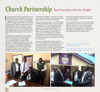 18 Living Water Service Centre
I
n the last quarter of 2012, a group from Living
Water Service Centre visited Eshimuli Guest
House in Butere District while collecting data
for a baseline survey. This was in identification
of a WASH Program Area (WPA), in maximizing
interactions and impact in a certain area. Little
did the staff know that God led them to that
specific Guest House for his greater purpose,
to be realized in future. Later that year, Butere
District was chosen as the second WPA within
which LWSC would operate for the next 3-5
years.
Multiple projects began being implemented
in the District. Early 2014, it was noted that
most of the operations were in Anglican
Church of Kenya (ACK) churches or ACK
sponsored schools and institutions. Upon that
realization, Living Water began engaging some
ACK churches on possibilities of partnership.
While sharing the intent after Orality training,
it seemed like a joke when a participant –
Evangelist Robai Karani said he could easily
connect us to the Diocese of Butere that
oversees all the Anglican churches in the area.
After various meetings, Living Water eventually
approached the ACK Diocese of Butere.
What was shocking was that, the ACK Diocese
of Butere (ACK-DOB) offices were in the same
compound as Eshimuli Guest House where
Living Water was accommodated during its
baseline survey period. God had plan for a
partnership with ACK-DOB, but gave Living
Water time to set base in Butere WPA. In
August, 2014 the Diocese gave a positive
response on the proposed partnership and a
binding Memorandum of Understanding (MOU)
was signed amongst the two parties to officiate
the partnership.
The beautiful thing about the partnership is
that the ACK-DOB has not only pledged to help
Living Water advance Christian Witness, but
shall also contribute to safe water provision.
Among key items in the MOU is ACK-DOB shall
that mobilize participants for Orality trainings,
providing venues and meals; provide hand
pumps for selected projects within the WPA
and mobilize people for hygiene and sanitation
promotion sessions.
As Living Water Service Centre, we look at the
partnership as an avenue of helping ACK-DOB
advance the great commission by providing
Water for life, in Jesus’ name. Through the
partnership, more people shall be reached with
the gospel and experience the “living water”
which alone satisfies the deepest thirst.
Church Partnership Reaching More with the Gospel
Bottom-left: Signing of MOU by Christian Witness
Coordinator, Samuel Kirika.
Below: MOU hand-over by Rt. Rev. Dr. Tim Wambunya,
Bishop, Butere Diocese (on the left of the picture).
 