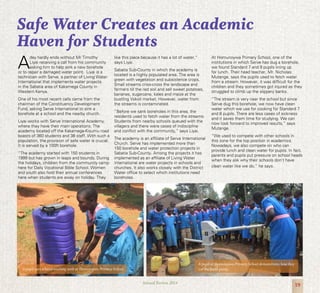 19Annual Review 2014
A
day hardly ends without Mr Timothy
Liyai receiving a call from his community
asking him to help sink a new borehole
or to repair a damaged water point. Liyai is a
technician with Serve, a partner of Living Water
International that implements water projects
in the Sabatia area of Kakamega County in
Western Kenya.
One of his most recent calls came from the
chairman of the Constituency Development
Fund, asking Serve International to sink a
borehole at a school and the nearby church.
Liyai works with Serve International Academy,
where they have their main operations. The
academy located off the Kakamega-Kisumu road
boasts of 360 students and 38 staff. With such a
population, the provision of safe water is crucial.
It is served by a 100ft borehole.
“The academy started with 150 students in
1999 but has grown in leaps and bounds. During
the holidays, children from the community camp
here for Daily Vocational Bible School. Women
and youth also hold their annual conferences
here when students are away on holiday. They
like this place because it has a lot of water,”
says Liyai.
Sabatia Sub-County in which the academy is
located is a highly populated area. The area is
green with vegetation and subsistence crops.
Small streams criss-cross the landscape and
farmers till the red soil and sell sweet potatoes,
bananas, sugarcane, kales and maize at the
bustling Vokoli market. However, water from
the streams is contaminated.
“Before we sank boreholes in this area, the
residents used to fetch water from the streams.
Students from nearby schools queued with the
villagers and there were cases of indiscipline
and conflict with the community,” says Liyai.
The academy is an affiliate of Serve International
Church. Serve has implemented more than
150 borehole and water protection projects in
Sabatia Sub-County. Among the projects it has
implemented as an affiliate of Living Water
International are water projects in schools and
churches. It also works closely with the District
Water office to select which institutions need
boreholes.
At Homunoywa Primary School, one of the
institutions in which Serve has dug a borehole,
we found Standard 7 and 8 pupils lining up
for lunch. Their head teacher, Mr. Nicholas
Mutange, says the pupils used to fetch water
from a stream. However, it was difficult for the
children and they sometimes got injured as they
struggled to climb up the slippery banks.
“The stream is very near the school but since
Serve dug this borehole, we now have clean
water which we use for cooking for Standard 7
and 8 pupils. There are less cases of sickness
and it saves them time for studying. We can
now look forward to improved results,” says
Mutange.
“We used to compete with other schools in
this zone for the top position in academics.
Nowadays, we also compete on who can
provide lunch and clean water for pupils. In fact,
parents and pupils put pressure on school heads
when they ask why their schools don’t have
clean water like we do,” he says.
Safe Water Creates an Academic
Haven for Students
A pupil uses a hand-washing tank at Homunoywa Primary School.
A pupil at Homunoywa Primary School demonstrates how they
use the hand pump.
 