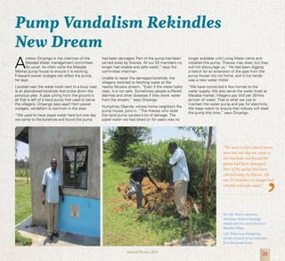 21Annual Review 2014
A
ndrew Onyango is the chairman of the
Masaba Water management committee.
As usual, he often visits the Masaba
Market pump house to ensure it is working.
Frequent power outages can affect the pump,
he says.
Located near the water kiosk next to a busy road
is an abandoned borehole that broke down the
previous year. A pipe jutting from the ground is
all that is left of a hand pump that used to serve
the villagers. Onyango says apart from power
outages, vandalism is common in the area.
“We used to have piped water here but one day
we came to the borehole and found the pump
Far left: Water committee
chairman Andrew Onyango
stands next to a pump house at
Masaba village.
Left: Water user Humphrey
checks a trench for an extension
from the pump house.
Pump Vandalism Rekindles
New Dream
had been damaged. Part of the pump had been
carried away by thieves. All our 53 members no
longer had reliable and safe water,” says the
committee chairman.
Unable to repair the damaged borehole, the
villagers resorted to fetching water at the
nearby Muyera stream. “Even if the water looks
clear, it is not safe. Sometimes people suffered
diarrhea and other diseases if they drank water
from the stream,” says Onyango.
Humphrey Obanda, whose home neighbors the
pump house, joins in. “The thieves who stole
the hand pump caused a lot of damage. The
piped water we had relied on for years was no
longer available until Living Water came and
installed this pump. Thieves may steal, but they
will not discourage us.” He had been digging
a trench for an extension of the pipe from the
pump house into his home, and in his hands
was a new water meter.
“We have connected a few homes to the
water supply. We also serve the water kiosk at
Masaba market. Villagers pay Sh2 per 20-litre
jerrican of water. That is what we use to
maintain the water pump and pay for electricity.
We keep watch to ensure that nobody will steal
the pump this time,” says Onyango.
“We used to have piped water
here but one day we came to
the borehole and found the
pump had been damaged.
Part of the pump had been
carried away by thieves. All
our 53 members no longer had
reliable and safe water,”
 